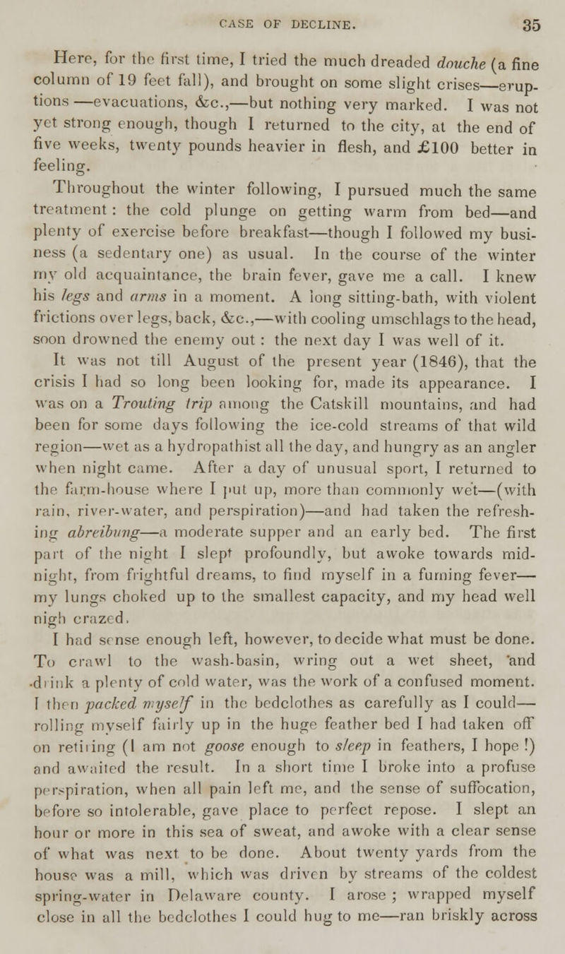 Here, for the first time, I tried the much dreaded douche (a fine column of 19 feet fall), and brought on some slight crises erup- tions —evacuations, &c,—but nothing very marked. I was not yet strong enough, though I returned to the city, at the end of five weeks, twenty pounds heavier in flesh, and £100 better in feeling. Throughout the winter following, I pursued much the same treatment : the cold plunge on getting warm from bed—and plenty of exercise before breakfast—though I followed my busi- ness (a sedentary one) as usual. In the course of the winter my old acquaintance, the brain fever, gave me a call. I knew his legs and arms in a moment. A long sitting-bath, with violent frictions over legs, back, &c,—with cooling umschlags to the head, soon drowned the enemy out : the next day I was well of it. It was not till August of the present year (1846), that the crisis I had so long been looking for, made its appearance. I was on a Trouting trip among the Catskill mountains, and had been for some days following the ice-cold streams of that wild region—wet as a hydropathist all the day, and hungry as an angler when night came. After a day of unusual sport, I returned to the farm-house where I put up, more than commonly wet—(with rain, river-water, and perspiration)—and had taken the refresh- ing abreibvng—a moderate supper and an early bed. The first part of the night I slept profoundly, but awoke towards mid- night, from frightful dreams, to find myself in a fuming fever— my lungs choked up to the smallest capacity, and my head well nigh crazed, I had sense enough left, however, to decide what must be done. To crawl to the wash-basin, wring out a wet sheet, 'and •di ink a plenty of cold water, was the work of a confused moment. 1 then pricked myself in the bedclothes as carefully as I could— rolling myself fairly up in the huge feather bed I had taken off on retiiing (I am not goose enough to sleep in feathers, I hope !) and awaited the result. In a short time I broke into a profuse perspiration, when all pain left me, and the sense of suffocation, before so intolerable, gave place to perfect repose. I slept an hour or more in this sea of sweat, and awoke with a clear sense of what was next to be done. About twenty yards from the house was a mill, which was driven by streams of the coldest spring-water in Delaware county. I arose ; wrapped myself close in all the bedclothes I could hug to me—ran briskly across