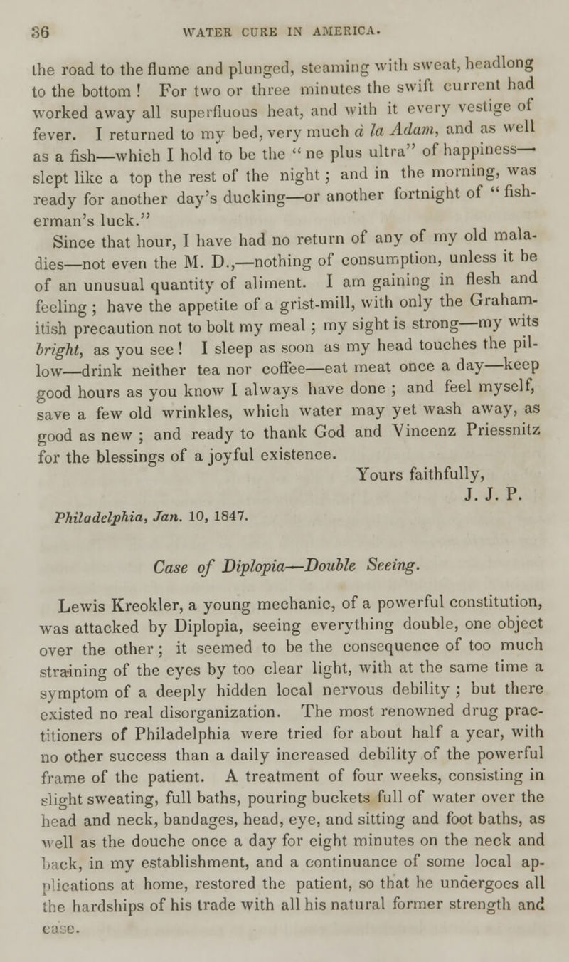 the road to the flume and plunged, steaming with sweat, headlong to the bottom ! For two or three minutes the swift current had worked away all superfluous heat, and with it every vestige of fever. I returned to my bed, very much d la Adam, and as well as a fish—which I hold to be the  ne plus ultra of happiness- slept like a top the rest of the night ; and in the morning, was ready for another day's ducking—or another fortnight of  fish- erman's luck. Since that hour, I have had no return of any of my old mala- dies—not even the M. D.,—nothing of consumption, unless it be of an unusual quantity of aliment. I am gaining in flesh and feeling ; have the appetite of a grist-mill, with only the Graham- itish precaution not to bolt my meal ; my sight is strong—my wits bright, as you see! I sleep as soon as my head touches the pil- low—drink neither tea nor coffee—eat meat once a day—keep good hours as you know I always have done ; and feel myself, save a few old wrinkles, which water may yet wash away, as good as new ; and ready to thank God and Vincenz Priessnitz for the blessings of a joyful existence. Yours faithfully, J. J. P. Philadelphia, Jan. 10, 1847. Case of Diplopia—Double Seeing. Lewis Kreokler, a young mechanic, of a powerful constitution, was attacked by Diplopia, seeing everything double, one object over the other; it seemed to be the consequence of too much straining of the eyes by too clear light, with at the same time a symptom of a deeply hidden local nervous debility ; but there existed no real disorganization. The most renowned drug prac- titioners of Philadelphia were tried for about half a year, with no other success than a daily increased debility of the powerful frame of the patient. A treatment of four weeks, consisting in slight sweating, full baths, pouring buckets full of water over the head and neck, bandages, head, eye, and sitting and foot baths, as well as the douche once a day for eight minutes on the neck and back, in my establishment, and a continuance of some local ap- plications at home, restored the patient, so that he undergoes all the hardships of his trade with all his natural former strength and