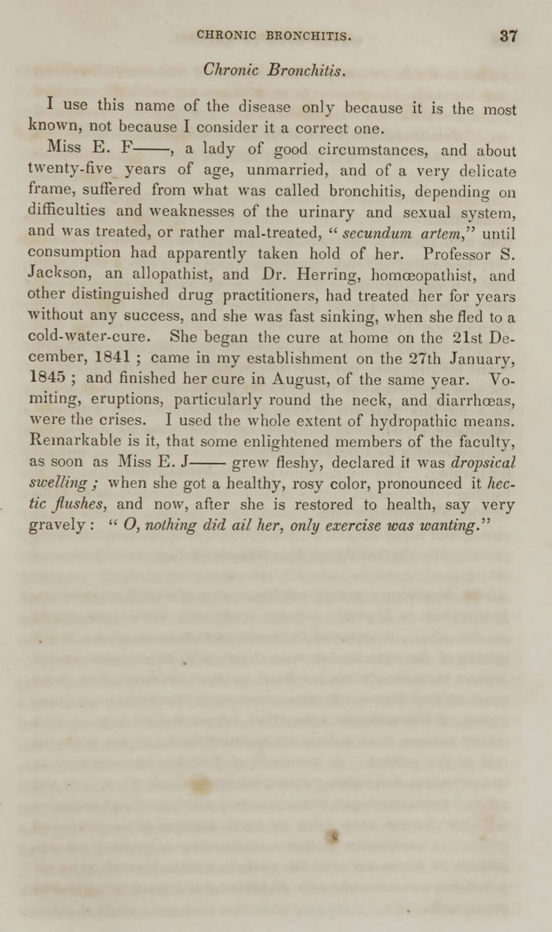 Chronic Bronchitis. I use this name of the disease only because it is the most known, not because I consider it a correct one. Miss E. F , a lady of good circumstances, and about twenty-five years of age, unmarried, and of a very delicate frame, suffered from what was called bronchitis, depending on difficulties and weaknesses of the urinary and sexual system, and was treated, or rather mal-treated,  secundum artem, until consumption had apparently taken hold of her. Professor S. Jackson, an allopathist, and Dr. Herring, homceopathist, and other distinguished drug practitioners, had treated her for years without any success, and she was fast sinking, when she fled to a cold-water-cure. She began the cure at home on the 2lst De- cember, 1841 ; came in my establishment on the 27th January, 1845 ; and finished her cure in August, of the same year. Vo- miting, eruptions, particularly round the neck, and diarrhoeas, were the crises. I used the whole extent of hydropathic means. Remarkable is it, that some enlightened members of the faculty, as soon as Miss E. J grew fleshy, declared it was dropsical swelling; when she got a healthy, rosy color, pronounced it hec- tic flushes, and now, after she is restored to health, say very gravely :  O, nothing did ail her, only exercise was wanting.