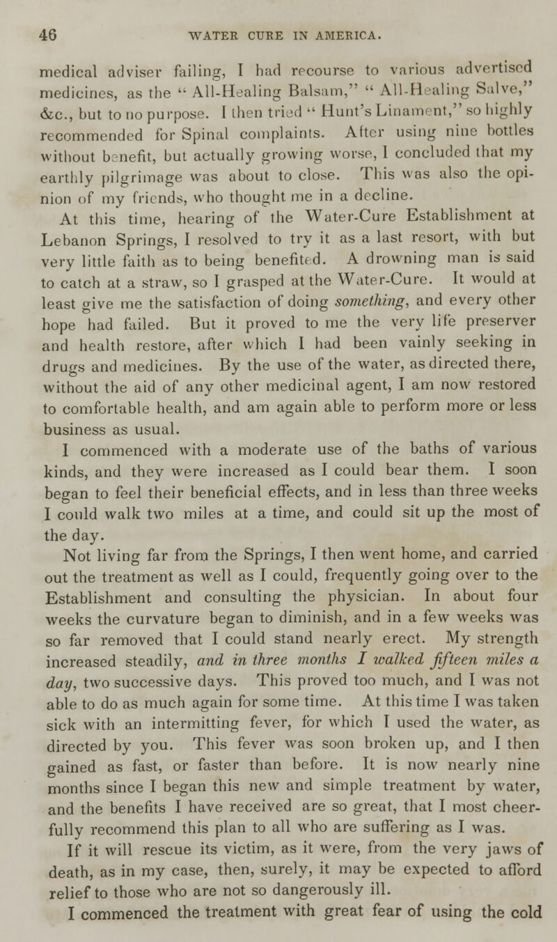 medical adviser failing, I had recourse to various advertised medicines, as the '; All-Healing Balsam,  All-Healing Salve, &c, but to no purpose. 1 then tried  Hunt's Linament, so highly recommended for Spinal complaints. After using nine bottles without benefit, but actually growing worse, 1 concluded lhat my earthly pilgrimage was about to close. This was also the opi- nion of my friends, who thought me in a decline. At this time, hearing of the Water-Cure Establishment at Lebanon Springs, I resolved to try it as a last resort, with but very little faith as to being benefited. A drowning man is said to catch at a straw, so I grasped at the Water-Cure. It would at least give me the satisfaction of doing something, and every other hope had failed. But it proved to me the very life preserver and health restore, after which 1 had been vainly seeking in drugs and medicines. By the use of the water, as directed there, without the aid of any other medicinal agent, I am now restored to comfortable health, and am again able to perform more or less business as usual. I commenced with a moderate use of the baths of various kinds, and they were increased as I could bear them. I soon began to feel their beneficial effects, and in less than three weeks I could walk two miles at a time, and could sit up the most of the day. Not living far from the Springs, I then went home, and carried out the treatment as well as I could, frequently going over to the Establishment and consulting the physician. In about four weeks the curvature began to diminish, and in a few weeks was so far removed that I could stand nearly erect. My strength increased steadily, and in three months I walked fifteen miles a day, two successive days. This proved too much, and I was not able to do as much again for some time. At this time I was taken sick with an intermitting fever, for which I used the water, as directed by you. This fever was soon broken up, and I then gained as fast, or faster than before. It is now nearly nine months since I began this new and simple treatment by water, and the benefits I have received are so great, that I most cheer- fully recommend this plan to all who are suffering as I was. If it will rescue its victim, as it were, from the very jaws of death, as in my case, then, surely, it may be expected to afford relief to those who are not so dangerously ill. I commenced the treatment with great fear of using the cold