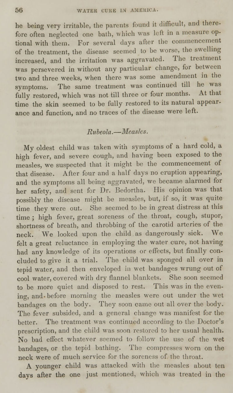 he being very irritable, the parents found it difficult, and there- fore often neglected one bath, which was left in a measure op- tional with them. For several days after the commencement of the treatment, the disease seemed to be worse, the swelling increased, and the irritation was aggravated. The treatment was persevered in without any particular change, for between two and three weeks, when there was some amendment in the symptoms. The same treatment was continued till he was fully restored, which was not till three or four months. At that time the skin seemed to be fully restored to its natural appear- ance and function, and no traces of the disease were left. Rubeola.—Measles. My oldest child was taken with symptoms of a hard cold, a high fever, and severe cough, and having been exposed to the measles, we suspected that it might be the commencement of that disease. After four and a half days no eruption appearing, and the symptoms all being aggravated, we became alarmed for her safety, and sent for Dr. Bedortha. His opinion was that possibly the disease might be measles, but, if so, it was quite time they were out. She seemed to be in great distress at this time ; high fever, great soreness of the throat, cough, stupor, shortness of breath, and throbbing of the carotid arteries of the neck. We looked upon the child as dangerously sick. We felt a great reluctance in employing the water cure, not having had any knowledge of its operations or effects, but finally con- cluded to give it a trial. The child was sponged all over in tepid water, and then enveloped in wet bandages wrung out of cool water, covered with dry flannel blankets. She soon seemed to be more quiet and disposed to rest. This was in the even- ing, and-before morning the measles were out under the wet bandages on the body. They soon came out all over the body. The fever subsided, and a general change was manifest for the better. The treatment was continued according to the Doctor's prescription, and the child was soon restored to her usual health. No bad effect whatever seemed to follow the use of the wet bandages, or the tepid bathing. The compresses worn on the neck were of much service for the soreness of the throat. A younger child was attacked with the measles about ten days after the one just mentioned, which was treated in the