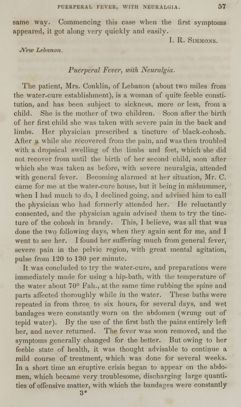 same way. Commencing this case when the first symptoms appeared, it got along very quickly and easily. I. R. Simmons. New Lebanon. Puerperal Fever, with Neuralgia. The patient, Mrs. Conklin, of Lebanon (about two miles from the water-cure establishment), is a woman of quite feeble consti- tution, and has been subject to sickness, more or less, from a child. She is the mother of two children. Soon after the birth of her first child she was taken with severe pain in the back and limbs. Her physician prescribed a tincture of black-cohosh. After a while she recovered from the pain, and was then troubled with a dropsical swelling of the limbs and feet, which she did not recover from until the birth of her second child, soon after which she was taken as before, with severe neuralgia, attended with general fever. Becoming alarmed at her situation, Mr. C. came for me at the water-cure house, but it being in midsummer, when I had much to do, I declined going, and advised him to call the physician who had formerly attended her. He reluctantly consented, and the physician again advised them to try the tinc- ture of the cohosh in brandy. This, I believe, was all that was done the two following days, when they again sent for me, and 1 went to see her. I found her suffering much from general fever, severe pain in the pelvic region, with great mental agitation, pulse from 120 to 130 per minute. It was concluded to try the water-cm*e, and preparations were immediately made for using a hip-bath, with the temperature of the water about 70° Fah., at the same time rubbing the spine and parts affected thoroughly while in the water. These baths were repeated in from three to six hours, for several days, and wet bandages were constantly worn on the abdomen (wrung out of tepid water). By the use of the first bath the pains entirely left her, and never returned. The fever was soon removed, and the symptoms generally changed for the better. But owing to her feeble state of health, it was thought advisable to continue a mild course of treatment, which was done for several weeks. In a short time an eruptive crisis began to appear on the abdo- men, which became very troublesome, discharging large quanti- ties of offensive matter, with which the bandages were constantly 3*