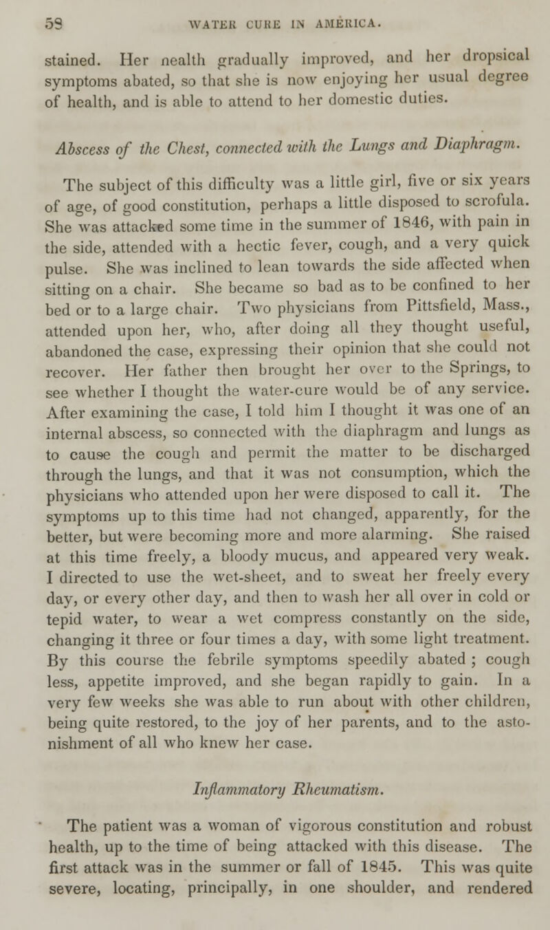 stained. Her nealth gradually improved, and her dropsical symptoms abated, so that she is now enjoying her usual degree of health, and is able to attend to her domestic duties. Abscess of the Chest, connected with the Lungs and Diaphragm. The subject of this difficulty was a little girl, five or six years of age, of good constitution, perhaps a little disposed to scrofula. She was attacked some time in the summer of 1846, with pain in the side, attended with a hectic fever, cough, and a very quick pulse. She was inclined to lean towards the side affected when sitting on a chair. She became so bad as to be confined to her bed or to a large chair. Two physicians from Pittsfield, Mass., attended upon her, who, after doing all they thought useful, abandoned the case, expressing their opinion that she could not recover. Her father then brought her over to the Springs, to see whether I thought the water-cure would be of any service. After examining the case, I told him I thought it was one of an internal abscess, so connected with the diaphragm and lungs as to cause the cough and permit the matter to be discharged through the lungs, and that it was not consumption, which the physicians who attended upon her were disposed to call it. The symptoms up to this time had not changed, apparently, for the better, but were becoming more and more alarming. She raised at this time freely, a bloody mucus, and appeared very weak. I directed to use the wet-sheet, and to sweat her freely every day, or every other day, and then to wash her all over in cold or tepid water, to wear a wet compress constantly on the side, changing it three or four times a day, with some light treatment. By this course the febrile symptoms speedily abated ; cough less, appetite improved, and she began rapidly to gain. In a very few weeks she was able to run about with other children, being quite restored, to the joy of her parents, and to the asto- nishment of all who knew her case. Inflammatory Rheumatism. The patient was a woman of vigorous constitution and robust health, up to the time of being attacked with this disease. The first attack was in the summer or fall of 1845. This was quite severe, locating, principally, in one shoulder, and rendered