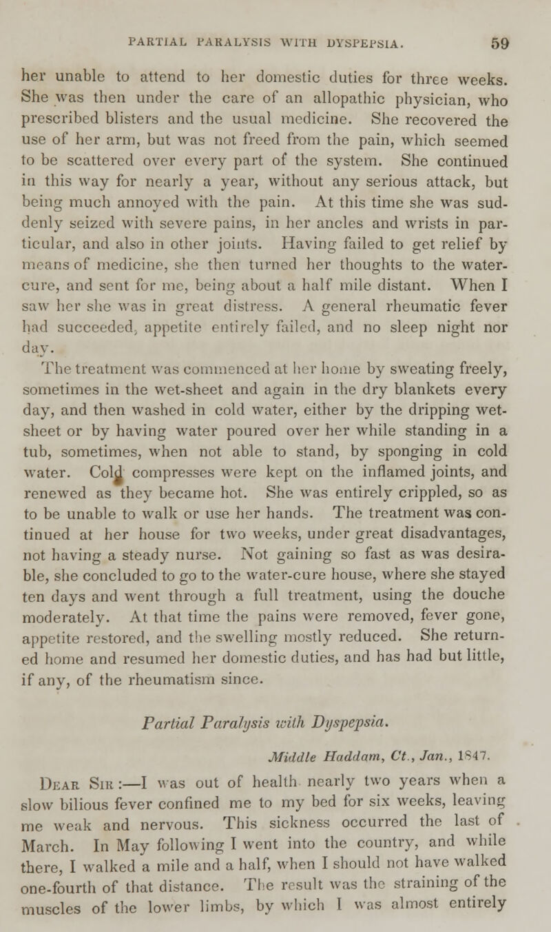 her unable to attend to her domestic duties for three weeks. She was then under the care of an allopathic physician, who prescribed blisters and the usual medicine. She recovered the use of her arm, but was not freed from the pain, which seemed to be scattered over every part of the system. She continued in this way for nearly a year, without any serious attack, but being much annoyed with the pain. At this time she was sud- denly seized with severe pains, in her ancles and wrists in par- ticular, and also in other joints. Having failed to get relief by means of medicine, she then turned her thoughts to the water- cure, and sent for me, being about a half mile distant. When I saw her she was in great distress. A general rheumatic fever had succeeded; appetite entirely failed, and no sleep night nor day. The treatment was commenced at her home by sweating freely, sometimes in the wet-sheet and again in the dry blankets every day, and then washed in cold water, either by the dripping wet- sheet or by having water poured over her while standing in a tub, sometimes, when not able to stand, by sponging in cold water. Cold compresses were kept on the inflamed joints, and renewed as they became hot. She was entirely crippled, so as to be unable to walk or use her hands. The treatment was con- tinued at her house for two weeks, under great disadvantages, not having a steady nurse. Not gaining so fast as was desira- ble, she concluded to go to the water-cure house, where she stayed ten days and went through a full treatment, using the douche moderately. At that time the pains were removed, fever gone, appetite restored, and the swelling mostly reduced. She return- ed home and resumed her domestic duties, and has had but little, if any, of the rheumatism since. Partial Paralysis icith Dyspepsia. Middle Haddam, Ct., Jan., 1847. Dear Sir :—I was out of health nearly two years when a slow bilious fever confined me to my bed for six weeks, leaving me weak and nervous. This sickness occurred the last of March. In May following I went into the country, and while there, I walked a mile and a half, when I should not have walked one-fourth of that distance. The result was the straining of the muscles of the lower limbs, by which I was almost entirely