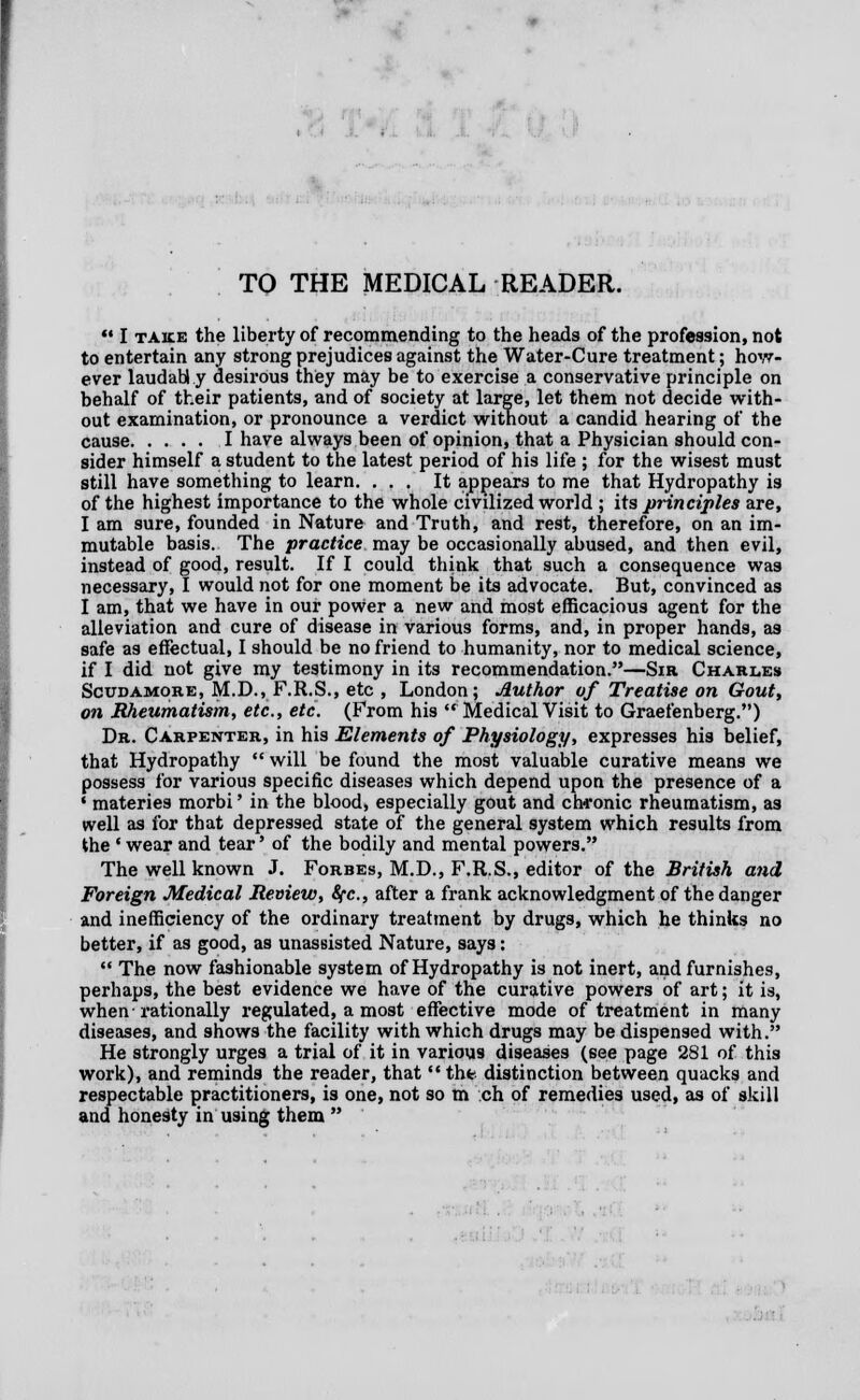 TO THE MEDICAL READER.  I take the liberty of recommending to the heads of the profession, not to entertain any strong prejudices against the Water-Cure treatment; how- ever laudably desirous they may be to exercise a conservative principle on behalf of their patients, and of society at large, let them not decide with- out examination, or pronounce a verdict without a candid hearing of the cause I have always been of opinion, that a Physician should con- sider himself a student to the latest period of his life ; for the wisest must still have something to learn. ... It appears to me that Hydropathy is of the highest importance to the whole civilized world ; its principles are, I am sure, founded in Nature and Truth, and rest, therefore, on an im- mutable basis. The practice may be occasionally abused, and then evil, instead of good, result. If I could think that such a consequence was necessary, I would not for one moment be its advocate. But, convinced as I am, that we have in our power a new and most efficacious agent for the alleviation and cure of disease in various forms, and, in proper hands, as safe as effectual, I should be no friend to humanity, nor to medical science, if I did not give my testimony in its recommendation.—Sir Charles Scudamore, M.D., F.R.S., etc , London; Author of Treatise on Gout, on Rheumatism, etc., etc. (From his  Medical Visit to Graefenberg.) Dr. Carpenter, in his Elements of Physiology, expresses his belief, that Hydropathy  will be found the most valuable curative means we possess for various specific diseases which depend upon the presence of a ' materies morbi' in the blood, especially gout and chronic rheumatism, as well as for that depressed state of the general system which results from the ' wear and tear' of the bodily and mental powers. The well known J. Forbes, M.D., F.R.S., editor of the British and Foreign Medical Review, Sfc, after a frank acknowledgment of the danger and inefficiency of the ordinary treatment by drugs, which he thinks no better, if as good, as unassisted Nature, says:  The now fashionable system of Hydropathy is not inert, and furnishes, perhaps, the best evidence we have of the curative powers of art; it is, when-rationally regulated, a most effective mode of treatment in many diseases, and shows the facility with which drugs may be dispensed with. He strongly urges a trial of it in various diseases (see page 281 of this work), and reminds the reader, that the distinction between quacks and respectable practitioners, is one, not so m ch of remedies used, as of skill and honesty in using them 