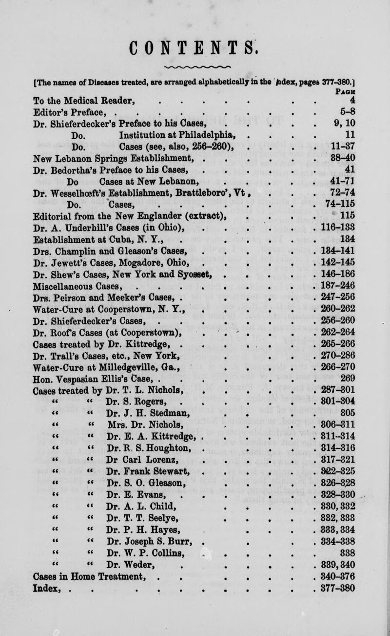 CONTENTS. [The names of Diseases treated, are arranged alphabetically in the fidex, pages 377-380.] Paok 4 6-8 To the Medical Reader, Editor's Preface, Dr. Shieferdecker's Preface to Ms Cases, Do. Institution at Philadelphia, Do. Gases (see, also, 256-260), New Lebanon Springs Establishment, . Dr. Bedortha's Preface to his Cases, Do Cases at New Lebanon, Dr. Wesselhoeft's Establishment, Brattleboro', Vt Do. Cases, Editorial from the New Englander (extract) Dr. A. Underbill's Cases (in Ohio), Establishment at Cuba, N. Y., Drs. Champlin and Gleason's Cases, Dr. Jewett's Cases, Mogadore, Ohio, Dr. Shew's Cases, New York and Syosset, Miscellaneous Cases, .... Drs. Peirson and Meeker's Cases, . Water-Cure at Cooperstown, N. Y., Dr. Shieferdecker's Cases, . Dr. Roofs Cases (at Cooperstown), Cases treated by Dr. Kittredge, . Dr. Trail's Cases, etc., New York, Water-Cure at Milledgeville, Oa., Hon. Vespasian Ellis's Case, . Cases treated by Dr. T. L. Nichols, « «'« Dr. S. Rogers, .   Dr. J. H. Stedman, **  Mrs. Dr. Nichols,  « Dr. E. A. Kittredge, , «  Dr.R S.Houghton, .  M Dr Carl Lorenz,   Dr. Frank Stewart, , «  Dr. S. 0. Gleason,   Dr. E. Evans, .  Dr. A. L. Child,   Dr. T. T. Seelye,  « Dr. P. H. Hayes,  ** Dr. Joseph S. Burr, .   Dr. W. P. Collins,   Dr. Weder, Cases in Home Treatment, . Index, ...... 9,10 11 11-37 38-40 41 41-71 72-74 74-115 115 116-133 134 184-141 142-145 146-186 187-246 247-256 260-262 256-260 262-264 265-266 270-286 266-270 269 287-301 801-304 305 306-311 811-314 314-316 317-321 322-325 826-328 328-330 330,332 332, 333 333,334 334-338 338 339,340 340-376 377-380