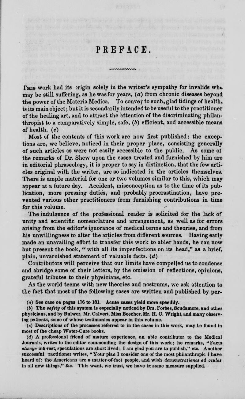 PREFACE. This work had its jrigin solely in the writer's sympathy for invalids whu may be still suffering, as he was for years, (a) from chronic diseases beyond the power of the Materia Medica. To convey to such, glad tidings of health, is its main object; but it is secondarily intended to be useful to the practitioner of the healing art, and to attract the attention of the discriminating philan- thropist to a comparatively simple, safe, (J>) efficient, and accessible means of health, (c) Most of the contents of this work are now first published: the excep- tions are, we believe, noticed in their proper place, consisting generally of such articles as were not easily accessible to the public. As some ot the remarks of Dr. Shew upon the cases treated and furnished by him are in editorial phraseology, it is proper to say in distinction, that the few arti- cles original with the writer, are so indicated in the articles themselves. There is ample material for one or two volumes similar to this, which may appear at a future day. Accident, misconception as to the time of its pub- lication, more pressing duties, and probably procrastination, have pre- vented various other practitioners from furnishing contributions in time for this volume. The indulgence of the professional reader is solicited for the lack of unity and scientific nomenclature and arrangement, as well as for errors arising from the editor's ignorance of medical terms and theories, and from his unwillingness to alter the articles from different sources. Having early made an unavailing effort to transfer this work to abler hands, he can now but present the book,  with all its imperfections on its head, as a brief, plain, unvarnished statement of valuable facts, (d) Contributors will perceive that our limits have compelled us to condense and abridge some of their letters, by the omission of reflections, opinions, grateful tributes to their physicians, etc. As the world teems with new theories and nostrums, we ask attention to the fact that most of the following cases are written and published by per- (a) See case on pages 176 to 181. Acute cases yield more speedily. (6) The safety of this system is especially noticed by Ors. Forbes, Scudamore, and other physicians, and by Bulwer, Mr. Calvert, Miss Beecher, Mr. H. C. Wright, and many observ- ing patients, some ofwho.se testimonies appear in this volume. (c) Descriptions of the processes referred to in the cases in this work, may be found in most of the cheap Water-Cure books. (d) A professional friend of mature experience, an able contributor to the Medical Journals, writes to the editor commending the design of this work ; he remarks, Facts always inU rest, speculations are short lived; I am glad you are to publish. etc. Another successful ractitioner writes,  Your plan 1 consider one of the most philanthropic I have heard of: the Americans are a matter-of-fact people, and wish demonstrationcs ad ocuIom in all new things, &c. This want, we trust, we have ir some measure supplied.