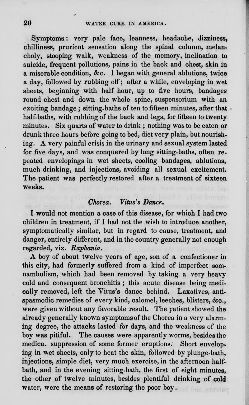 Symptoms: very pale face, leanness, headache, dizziness, chilliness, prurient sensation along the spinal column, melan- choly, 3tooping walk, weakness of the memory, inclination to suicide, frequent pollutions, pains in the back and chest, skin in a miserable condition, &c. I began with general ablutions, twice a day, followed by rubbing off; after a while, enveloping in wet sheets, beginning with half hour, up to five hours, bandages round chest and down the whole spine, suspensorium with an exciting bandage; sitting-baths of ten to fifteen minutes, after that half-baths, with rubbing of the back and legs, for fifteen to twenty minutes. Six quarts of water to drink ; nothing was to be eaten or drunk three hours before going to bed, diet very plain, but nourish- ing. A very painful crisis in the urinary and sexual system lasted for five days, and was conquered by long sitting-baths, often re- peated envelopings in wet sheets, cooling bandages, ablutions, much drinking, and injections, avoiding all sexual excitement. The patient was perfectly restored after a treatment of sixteen weeks. Chorea. Vitus's Dance. T would not mention a case of this disease, for which I had two children in treatment, if I had not the wish to introduce another, symptomatically similar, but in regard to cause, treatment, and danger, entirely different, and in the country generally not enough regarded, viz. RapJiania. A boy of about twelve years of age, son of a confectioner in this city, had formerly suffered from a kind of imperfect som- nambulism, which had been removed by taking a very heavy cold and consequent bronchitis ; this acute disease being medi- cally removed, left the Vitus's dance behind. Laxatives, anti- spasmodic remedies of every kind, calomel, leeches, blisters, &c, were given without any favorable result. The patient showed the already generally known symptoms of the Chorea in a very alarm- ing degree, the attacks lasted for days, and the weakness of the boy was pitiful. The causes were apparently worms, besides the medica. suppression of some former eruptions. Short envelop- ing in wet sheets, only to heat the skin, followed by plunge-bath, injections, simple diet, very much exercise, in the afternoon half- bath, and in the evening sitting-bath, the first of eight minutes, the other of twelve minutes, besides plentiful drinking of cold water, were the means of restoring the poor boy.