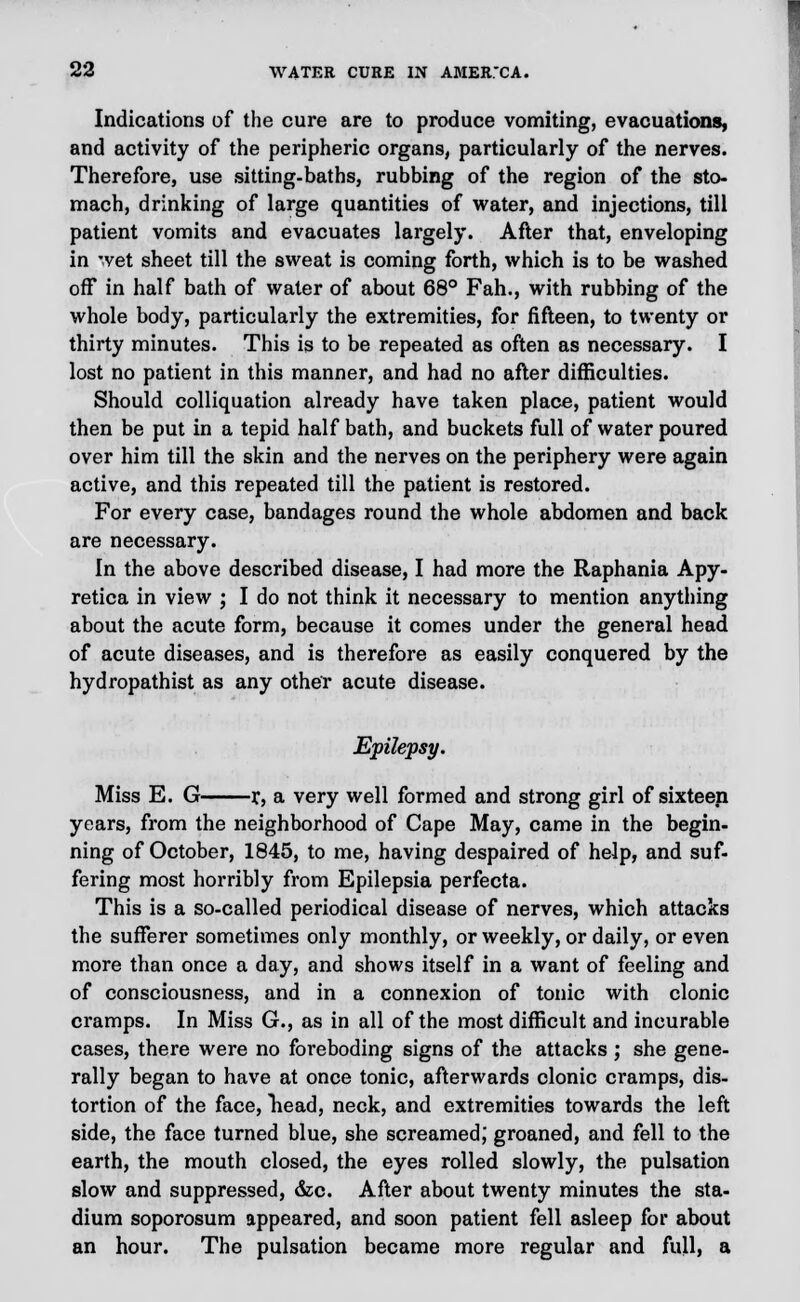 Indications of the cure are to produce vomiting, evacuations, and activity of the peripheric organs, particularly of the nerves. Therefore, use sitting-baths, rubbing of the region of the sto- mach, drinking of large quantities of water, and injections, till patient vomits and evacuates largely. After that, enveloping in *vet sheet till the sweat is coming forth, which is to be washed off in half bath of water of about 68° Fah., with rubbing of the whole body, particularly the extremities, for fifteen, to twenty or thirty minutes. This is to be repeated as often as necessary. I lost no patient in this manner, and had no after difficulties. Should colliquation already have taken place, patient would then be put in a tepid half bath, and buckets full of water poured over him till the skin and the nerves on the periphery were again active, and this repeated till the patient is restored. For every case, bandages round the whole abdomen and back are necessary. In the above described disease, I had more the Raphania Apy- retica in view ; I do not think it necessary to mention anything about the acute form, because it comes under the general head of acute diseases, and is therefore as easily conquered by the hydropathist as any other acute disease. Epilepsy. Miss E. G r, a very well formed and strong girl of sixteen years, from the neighborhood of Cape May, came in the begin- ning of October, 1845, to me, having despaired of help, and suf- fering most horribly from Epilepsia perfecta. This is a so-called periodical disease of nerves, which attacks the sufferer sometimes only monthly, or weekly, or daily, or even more than once a day, and shows itself in a want of feeling and of consciousness, and in a connexion of tonic with clonic cramps. In Miss G., as in all of the most difficult and incurable cases, there were no foreboding signs of the attacks ; she gene- rally began to have at once tonic, afterwards clonic cramps, dis- tortion of the face, Tiead, neck, and extremities towards the left side, the face turned blue, she screamed; groaned, and fell to the earth, the mouth closed, the eyes rolled slowly, the pulsation slow and suppressed, &c. After about twenty minutes the sta- dium soporosum appeared, and soon patient fell asleep for about an hour. The pulsation became more regular and full, a