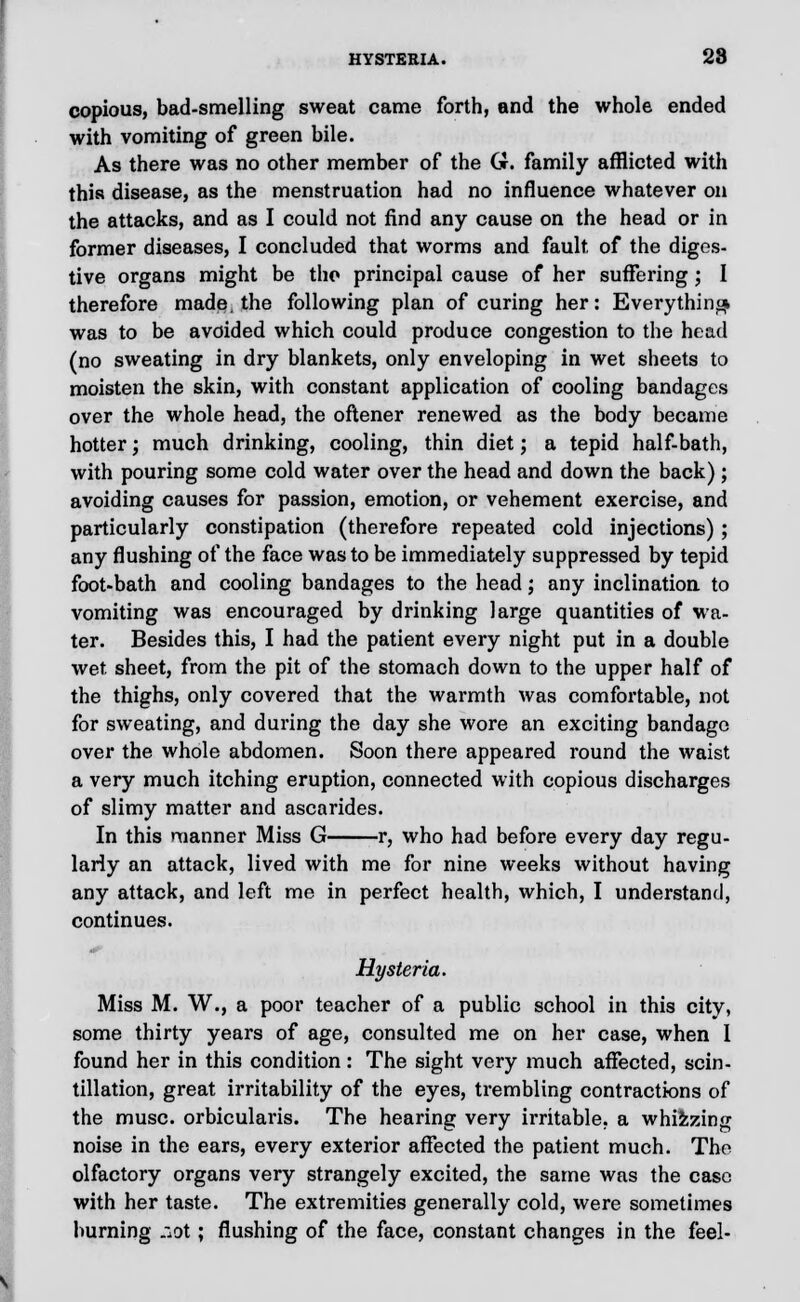 HYSTERIA. 28 copious, bad-smelling sweat came forth, and the whole ended with vomiting of green bile. As there was no other member of the G. family afflicted with this disease, as the menstruation had no influence whatever on the attacks, and as I could not find any cause on the head or in former diseases, I concluded that worms and fault of the diges- tive organs might be the principal cause of her suffering; I therefore made, the following plan of curing her: Everything was to be avoided which could produce congestion to the head (no sweating in dry blankets, only enveloping in wet sheets to moisten the skin, with constant application of cooling bandages over the whole head, the oftener renewed as the body became hotter; much drinking, cooling, thin diet; a tepid half-bath, with pouring some cold water over the head and down the back); avoiding causes for passion, emotion, or vehement exercise, and particularly constipation (therefore repeated cold injections); any flushing of the face was to be immediately suppressed by tepid foot-bath and cooling bandages to the head; any inclination to vomiting was encouraged by drinking large quantities of wa- ter. Besides this, I had the patient every night put in a double wet sheet, from the pit of the stomach down to the upper half of the thighs, only covered that the warmth was comfortable, not for sweating, and during the day she wore an exciting bandage over the whole abdomen. Soon there appeared round the waist a very much itching eruption, connected with copious discharges of slimy matter and ascarides. In this manner Miss G r, who had before every day regu- larly an attack, lived with me for nine weeks without having any attack, and left me in perfect health, which, I understand, continues. Hysteria. Miss M. W., a poor teacher of a public school in this city, some thirty years of age, consulted me on her case, when 1 found her in this condition: The sight very much affected, scin- tillation, great irritability of the eyes, trembling contractions of the muse, orbicularis. The hearing very irritable, a whizzing noise in the ears, every exterior affected the patient much. The olfactory organs very strangely excited, the same was the case with her taste. The extremities generally cold, were sometimes burning ;:ot; flushing of the face, constant changes in the feel-