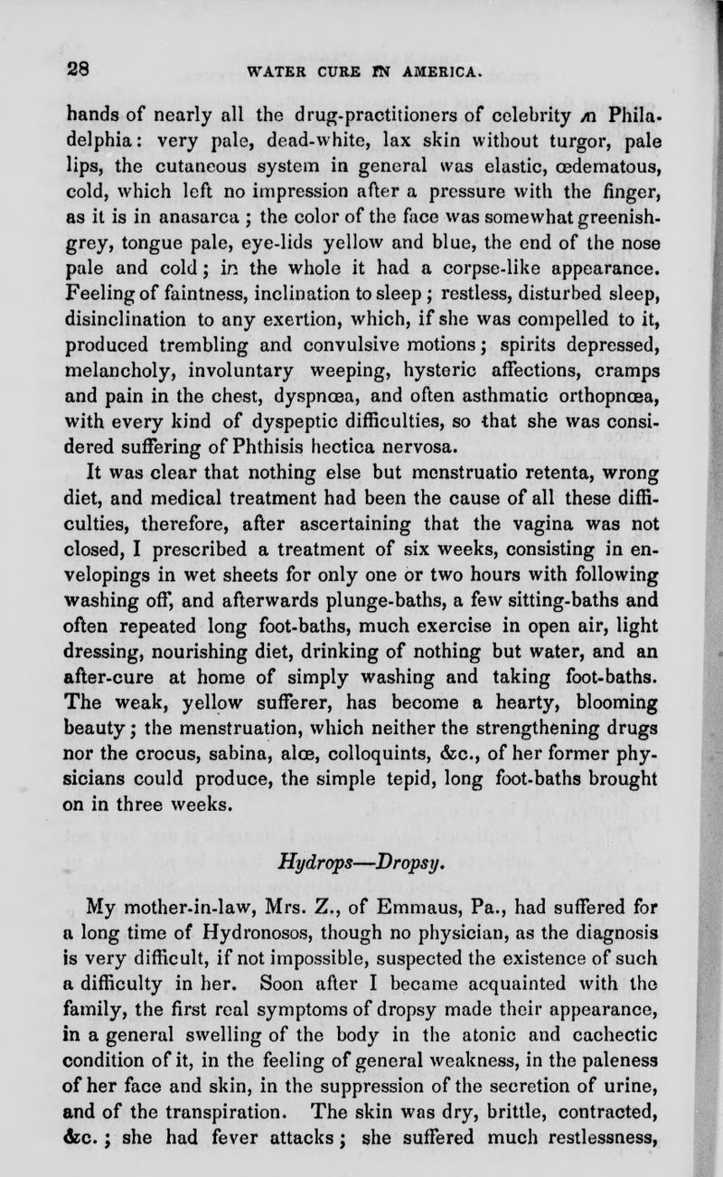 hands of nearly all the drug-practitioners of celebrity /n Phila- delphia: very pale, dead-white, lax skin without turgor, pale lips, the cutaneous system in general was elastic, oedematous, cold, which left no impression after a pressure with the finger, as it is in anasarca ; the color of the face was somewhat greenish- grey, tongue pale, eye-lids yellow and blue, the end of the nose pale and cold; in the whole it had a corpse-like appearance. Feeling of faintness, inclination to sleep ; restless, disturbed sleep, disinclination to any exertion, which, if she was compelled to it, produced trembling and convulsive motions; spirits depressed, melancholy, involuntary weeping, hysteric affections, cramps and pain in the chest, dyspnoea, and often asthmatic orthopnoea, with every kind of dyspeptic difficulties, so that she was consi- dered suffering of Phthisis hectica nervosa. It was clear that nothing else but mcnstruatio retenta, wrong diet, and medical treatment had been the cause of all these diffi- culties, therefore, after ascertaining that the vagina was not closed, I prescribed a treatment of six weeks, consisting in en- velopings in wet sheets for only one or two hours with following washing off', and afterwards plunge-baths, a few sitting-baths and often repeated long foot-baths, much exercise in open air, light dressing, nourishing diet, drinking of nothing but water, and an after-cure at home of simply washing and taking foot-baths. The weak, yellow sufferer, has become a hearty, blooming beauty; the menstruation, which neither the strengthening drugs nor the crocus, sabina, alee, colloquints, &c, of her former phy- sicians could produce, the simple tepid, long foot-baths brought on in three weeks. Hydrops—Dropsy. My mother-in-law, Mrs. Z., of Emmaus, Pa., had suffered for a long time of Hydronosos, though no physician, as the diagnosis is very difficult, if not impossible, suspected the existence of such a difficulty in her. Soon after I became acquainted with the family, the first real symptoms of dropsy made their appearance, in a general swelling of the body in the atonic and cachectic condition of it, in the feeling of general weakness, in the paleness of her face and skin, in the suppression of the secretion of urine, and of the transpiration. The skin was dry, brittle, contracted, &c.; she had fever attacks ; she suffered much restlessness,