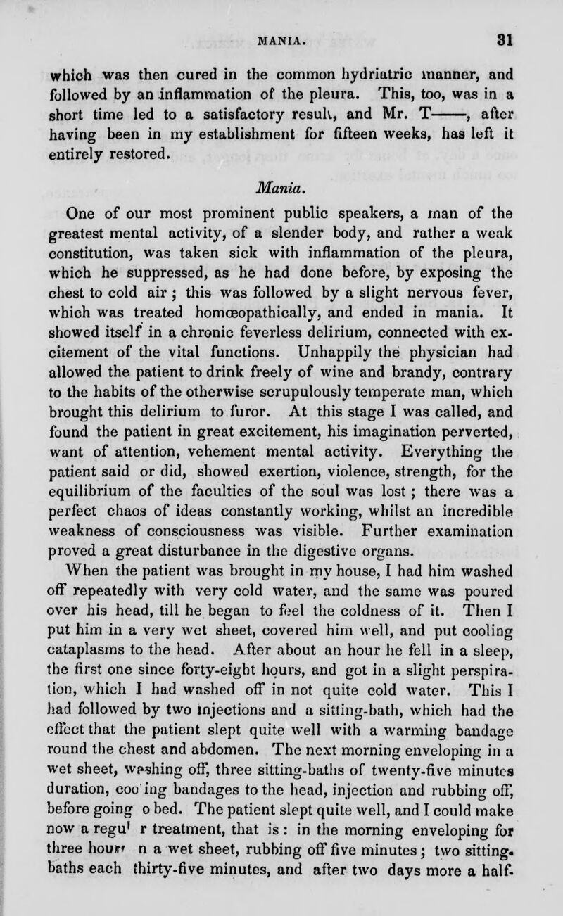 which was then cured in the common hydriatric manner, and followed by an inflammation of the pleura. This, too, was in a short time led to a satisfactory resuh, and Mr. T , after having been in my establishment for fifteen weeks, has left it entirely restored. Mania. One of our most prominent public speakers, a man of the greatest mental activity, of a slender body, and rather a weak constitution, was taken sick with inflammation of the pleura, which he suppressed, as he had done before, by exposing the chest to cold air ; this was followed by a slight nervous fever, which was treated homoeopathically, and ended in mania. It showed itself in a chronic feverless delirium, connected with ex- citement of the vital functions. Unhappily the physician had allowed the patient to drink freely of wine and brandy, contrary to the habits of the otherwise scrupulously temperate man, which brought this delirium to furor. At this stage I was called, and found the patient in great excitement, his imagination perverted, want of attention, vehement mental activity. Everything the patient said or did, showed exertion, violence, strength, for the equilibrium of the faculties of the soul was lost; there was a perfect chaos of ideas constantly working, whilst an incredible weakness of consciousness was visible. Further examination proved a great disturbance in the digestive organs. When the patient was brought in my house, I had him washed off repeatedly with very cold water, and the same was poured over his head, till he began to feel the coldness of it. Then I put him in a very wet sheet, covered him well, and put cooling cataplasms to the head. After about an hour he fell in a sleep, the first one since forty-eight hours, and got in a slight perspira- tion, which I had washed off in not quite cold water. This I had followed by two injections and a sitting-bath, which had the effect that the patient slept quite well with a warming bandage round the chest and abdomen. The next morning enveloping in a wet sheet, washing off, three sitting-baths of twenty-five minutes duration, coo ing bandages to the head, injection and rubbing off, before going o bed. The patient slept quite well, and I could make now a regu' r treatment, that is : in the morning enveloping for three hour? n a wet sheet, rubbing off five minutes; two sitting, baths each thirty-five minutes, and after two days more a half.