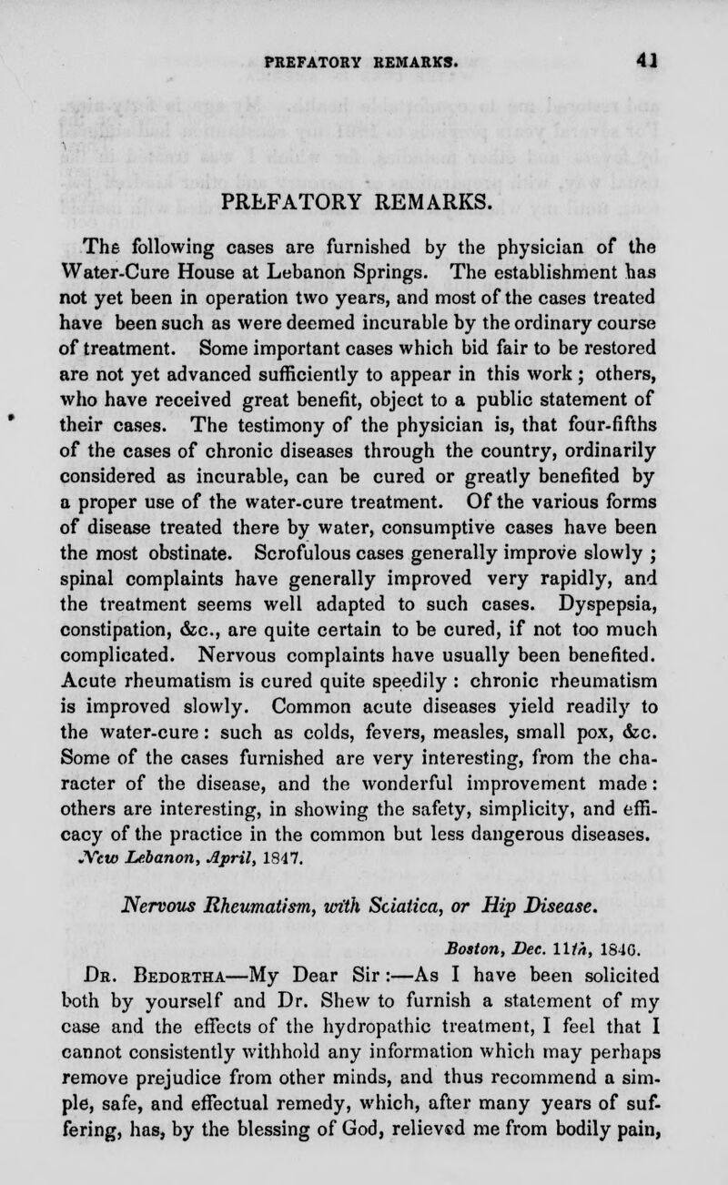 PREFATORY REMARKS. The following cases are furnished by the physician of the Water-Cure House at Lebanon Springs. The establishment has not yet been in operation two years, and most of the cases treated have been such as were deemed incurable by the ordinary course of treatment. Some important cases which bid fair to be restored are not yet advanced sufficiently to appear in this work; others, who have received great benefit, object to a public statement of their cases. The testimony of the physician is, that four-fifths of the cases of chronic diseases through the country, ordinarily considered as incurable, can be cured or greatly benefited by a proper use of the water-cure treatment. Of the various forms of disease treated there by water, consumptive cases have been the most obstinate. Scrofulous cases generally improve slowly j spinal complaints have generally improved very rapidly, and the treatment seems well adapted to such cases. Dyspepsia, constipation, &c, are quite certain to be cured, if not too much complicated. Nervous complaints have usually been benefited. Acute rheumatism is cured quite speedily : chronic rheumatism is improved slowly. Common acute diseases yield readily to the water-cure: such as colds, fevers, measles, small pox, &c. Some of the cases furnished are very interesting, from the cha- racter of the disease, and the wonderful improvement made: others are interesting, in showing the safety, simplicity, and effi- cacy of the practice in the common but less dangerous diseases. JVew Lebanon, April, 1847. Nervous Rheumatism, urith Sciatica, or Hip Disease. Boston, Dec. lltn, 1840. Dr. Bedortha—My Dear Sir :—As I have been solicited both by yourself and Dr. Shew to furnish a statement of my case and the effects of the hydropathic treatment, I feel that I cannot consistently withhold any information which may perhaps remove prejudice from other minds, and thus recommend a sim- ple, safe, and effectual remedy, which, after many years of suf- fering, has, by the blessing of God, relieved me from bodily pain,