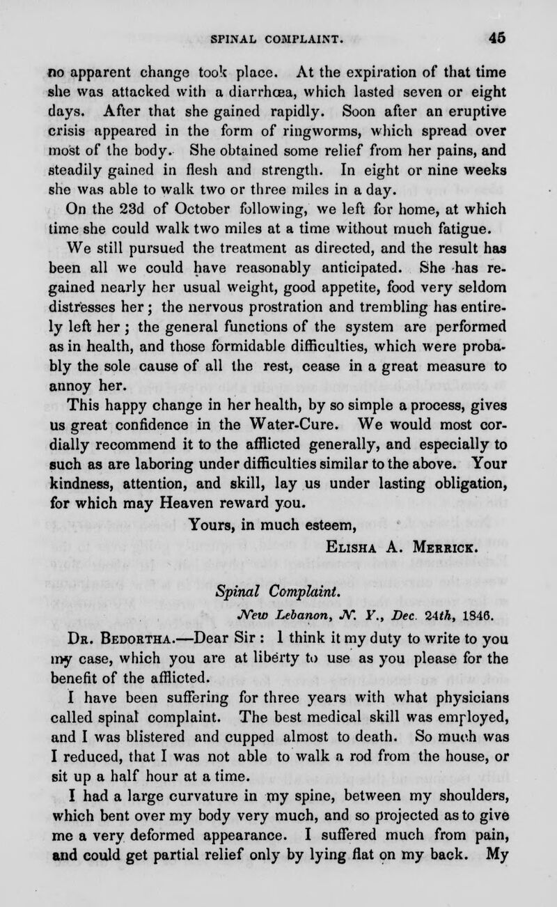 no apparent change took place. At the expiration of that time she was attacked with a diarrhoea, which lasted seven or eight days. After that she gained rapidly. Soon after an eruptive crisis appeared in the form of ringworms, which spread over most of the body. She obtained some relief from her pains, and steadily gained in flesh and strength. In eight or nine weeks she was able to walk two or three miles in a day. On the 23d of October following, we left for home, at which time she could walk two miles at a time without much fatigue. We still pursued the treatment as directed, and the result has been all we could have reasonably anticipated. She has re- gained nearly her usual weight, good appetite, food very seldom distresses her; the nervous prostration and trembling has entire- ly left her ; the general functions of the system are performed as in health, and those formidable difficulties, which were proba- bly the sole cause of all the rest, cease in a great measure to annoy her. This happy change in her health, by so simple a process, gives us great confidence in the Water-Cure. We would most cor- dially recommend it to the afflicted generally, and especially to such as are laboring under difficulties similar to the above. Your kindness, attention, and skill, lay us under lasting obligation, for which may Heaven reward you. Yours, in much esteem, Elisha A. Merrick. Spinal Complaint. New Lebanon, JV. Y„ Dec. 2Ath, 1S46. Dr. Bedortha.—Dear Sir : 1 think it my duty to write to you my case, which you are at liberty to use as you please for the benefit of the afflicted. I have been suffering for three years with what physicians called spinal complaint. The best medical skill was employed, and I was blistered and cupped almost to death. So much was I reduced, that I was not able to walk a rod from the house, or sit up a half hour at a time. I had a large curvature in my spine, between my shoulders, which bent over my body very much, and so projected as to give me a very deformed appearance. I suffered much from pain, and could get partial relief only by lying flat on my back. My