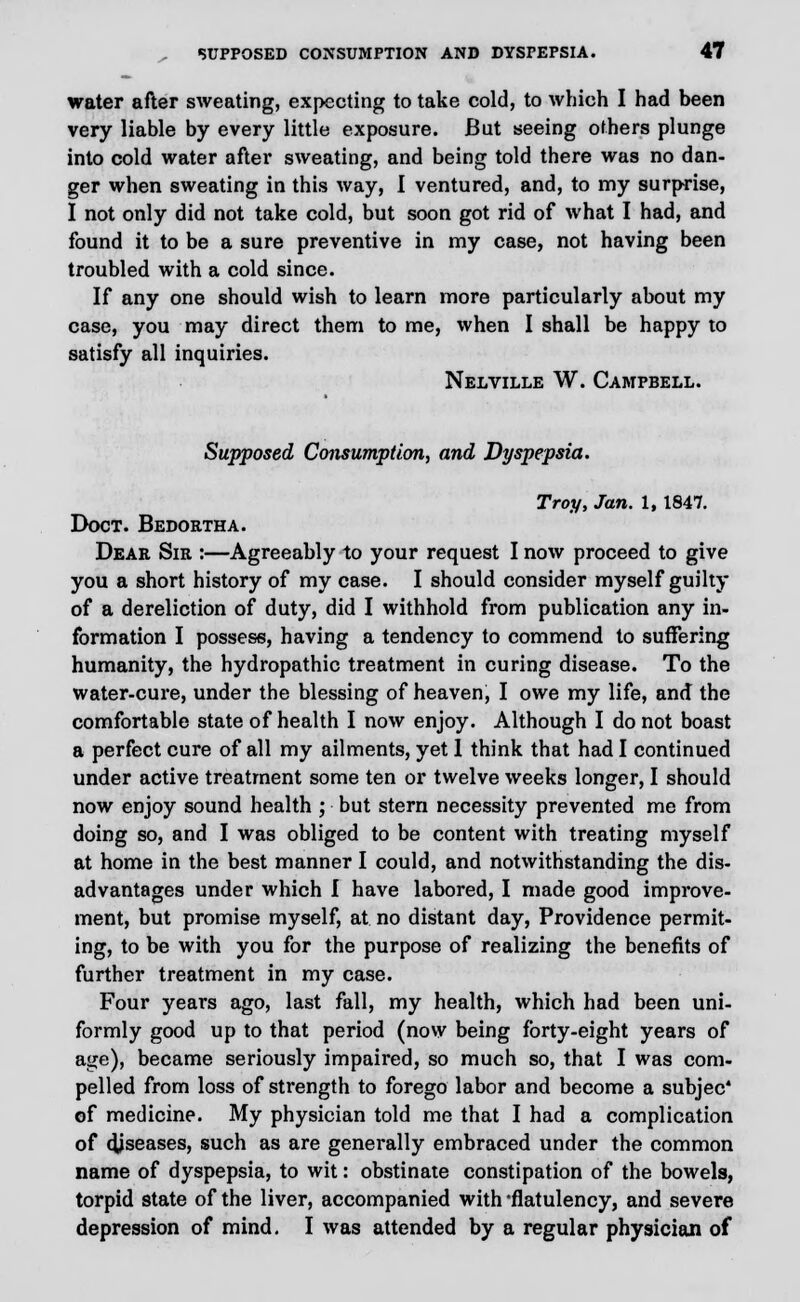 water after sweating, expecting to take cold, to which I had been very liable by every little exposure. But seeing others plunge into cold water after sweating, and being told there was no dan- ger when sweating in this way, I ventured, and, to my surprise, I not only did not take cold, but soon got rid of what I had, and found it to be a sure preventive in my case, not having been troubled with a cold since. If any one should wish to learn more particularly about my case, you may direct them to me, when I shall be happy to satisfy all inquiries. Nelville W. Campbell. Supposed Consumption, and Dyspepsia. Troy, Jan. 1, 1847. Doct. Bedortha. Dear Sir :—Agreeably to your request I now proceed to give you a short history of my case. I should consider myself guilty of a dereliction of duty, did I withhold from publication any in- formation I possess, having a tendency to commend to suffering humanity, the hydropathic treatment in curing disease. To the water-cure, under the blessing of heaven, I owe my life, and the comfortable state of health I now enjoy. Although I do not boast a perfect cure of all my ailments, yet 1 think that had I continued under active treatment some ten or twelve weeks longer, I should now enjoy sound health ; but stern necessity prevented me from doing so, and I was obliged to be content with treating myself at home in the best manner I could, and notwithstanding the dis- advantages under which I have labored, I made good improve- ment, but promise myself, at no distant day, Providence permit- ing, to be with you for the purpose of realizing the benefits of further treatment in my case. Four years ago, last fall, my health, which had been uni- formly good up to that period (now being forty-eight years of age), became seriously impaired, so much so, that I was com- pelled from loss of strength to forego labor and become a subjec' of medicine. My physician told me that I had a complication of diseases, such as are generally embraced under the common name of dyspepsia, to wit: obstinate constipation of the bowels, torpid state of the liver, accompanied with flatulency, and severe depression of mind. I was attended by a regular physician of