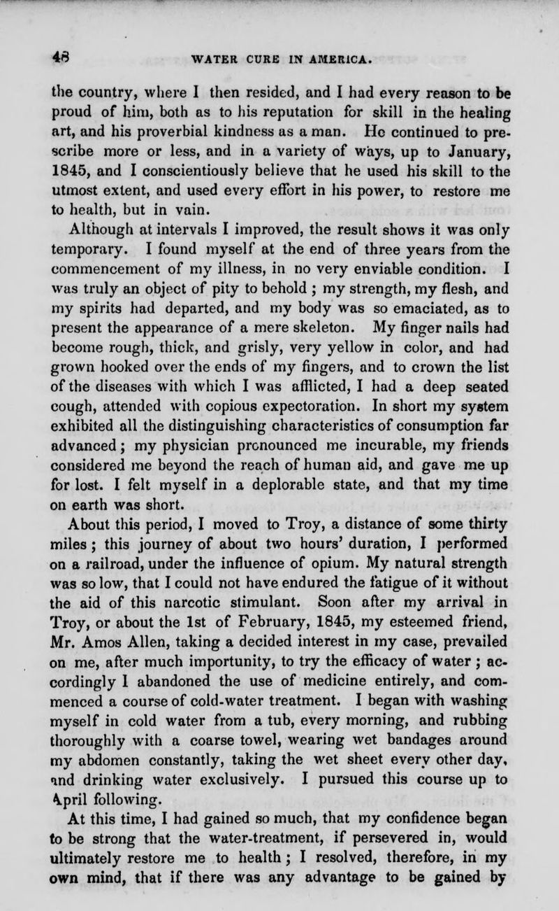 the country, where I then resided, and I had every reason to be proud of him, both as to his reputation for skill in the healing art, and his proverbial kindness as a man. He continued to pre- scribe more or less, and in a variety of Ways, up to January, 1845, and I conscientiously believe that he used his skill to the utmost extent, and used every effort in his power, to restore me to health, but in vain. Although at intervals I improved, the result shows it was only temporary. I found myself at the end of three years from the commencement of my illness, in no very enviable condition. I was truly an object of pity to behold ; my strength, my flesh, and my spirits had departed, and my body was so emaciated, as to present the appearance of a mere skeleton. My finger nails had become rough, thick, and grisly, very yellow in color, and had grown hooked over the ends of my fingers, and to crown the list of the diseases with which I was afflicted, I had a deep seated cough, attended with copious expectoration. In short my system exhibited all the distinguishing characteristics of consumption far advanced; my physician pronounced me incurable, my friends considered me beyond the reach of human aid, and gave me up for lost. I felt myself in a deplorable state, and that my time on earth was short. About this period, I moved to Troy, a distance of some thirty miles ; this journey of about two hours' duration, I performed on a railroad, under the influence of opium. My natural strength was so low, that I could not have endured the fatigue of it without the aid of this narcotic stimulant. Soon after my arrival in Troy, or about the 1st of February, 1845, my esteemed friend, Mr. Amos Allen, taking a decided interest in my case, prevailed on me, after much importunity, to try the efficacy of water ; ac- cordingly 1 abandoned the use of medicine entirely, and com- menced a course of cold-water treatment. I began with washing myself in cold water from a tub, every morning, and rubbing thoroughly with a coarse towel, wearing wet bandages around my abdomen constantly, taking the wet sheet every other day, ind drinking water exclusively. I pursued this course up to \pril following. At this time, I had gained so much, that my confidence began to be strong that the water-treatment, if persevered in, would ultimately restore me to health ; I resolved, therefore, in my own mind, that if there was any advantage to be gained by