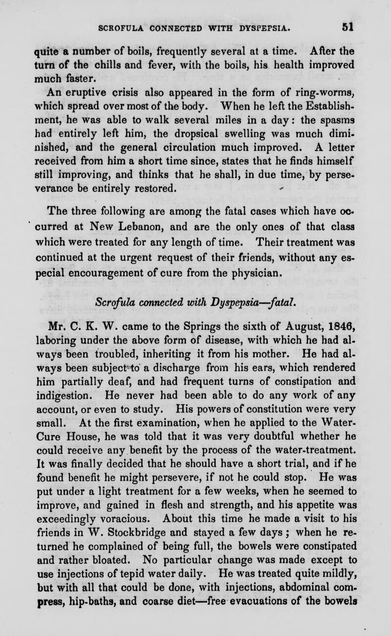 quite a number of boils, frequently several at a time. After the turn of the chills and fever, with the boils, his health improved much faster. An eruptive crisis also appeared in the form of ring-worms, which spread over most of the body. When he left the Establish- ment, he was able to walk several miles in a day: the spasms had entirely left him, the dropsical swelling was much dimi- nished, and the general circulation much improved. A letter received from him a short time since, states that he finds himself still improving, and thinks that he shall, in due time, by perse- verance be entirely restored. The three following are among the fatal cases which have oc- curred at New Lebanon, and are the only ones of that class which were treated for any length of time. Their treatment was continued at the urgent request of their friends, without any es- pecial encouragement of cure from the physician. Scrofula connected with Dyspepsia—fatal. Mr. C. K. W. came to the Springs the sixth of August, 1846, laboring under the above form of disease, with which he had al- ways been troubled, inheriting it from his mother. He had al- ways been subject-to a discharge from his ears, which rendered him partially deaf, and had frequent turns of constipation and indigestion. He never had been able to do any work of any account, or even to study. His powers of constitution were very small. At the first examination, when he applied to the Water- Cure House, he was told that it was very doubtful whether he could receive any benefit by the process of the water-treatment. It was finally decided that he should have a short trial, and if he found benefit he might persevere, if not he could stop. He was put under a light treatment for a few weeks, when he seemed to improve, and gained in flesh and strength, and his appetite was exceedingly voracious. About this time he made a visit to his friends in W. Stockbridge and stayed a few days ; when he re- turned he complained of being full, the bowels were constipated and rather bloated. No particular change was made except to use injections of tepid water daily. He was treated quite mildly, but with all that could be done, with injections, abdominal com- press, hip-baths, and coarse diet—free evacuations of the bowels