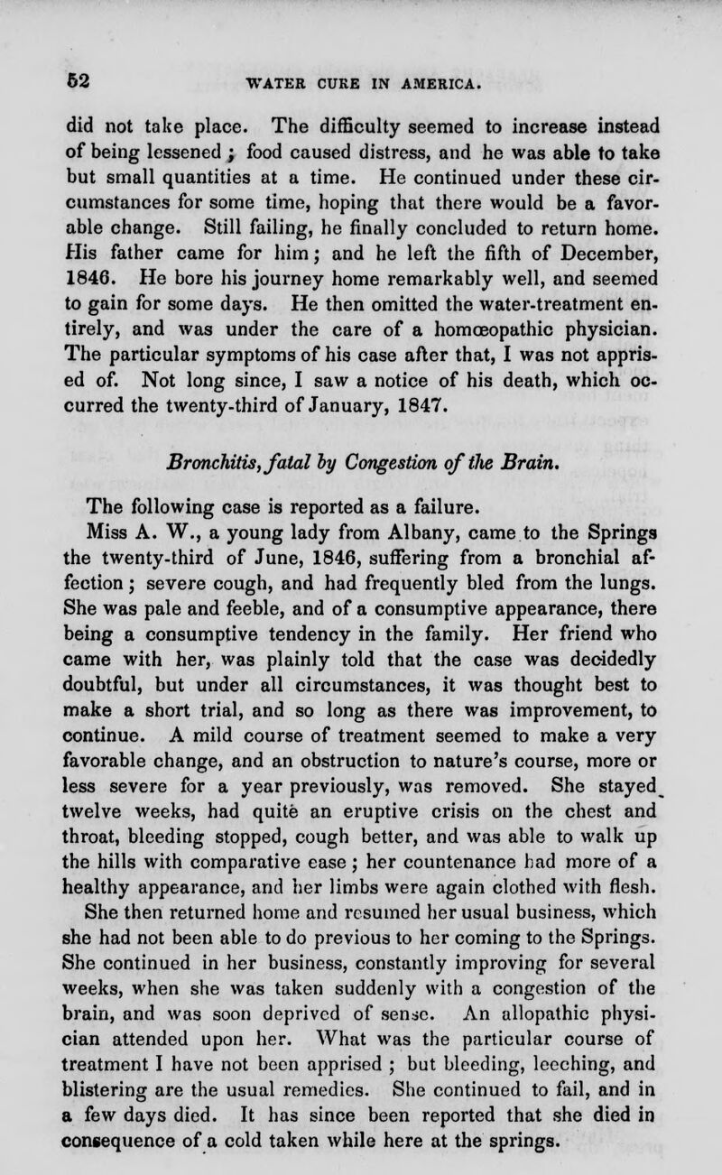 did not take place. The difficulty seemed to increase instead of being lessened ; food caused distress, and he was able to take but small quantities at a time. He continued under these cir- cumstances for some time, hoping that there would be a favor- able change. Still failing, he finally concluded to return home. His father came for him; and he left the fifth of December, 1846. He bore his journey home remarkably well, and seemed to gain for some days. He then omitted the water-treatment en- tirely, and was under the care of a homoeopathic physician. The particular symptoms of his case after that, I was not appris- ed of. Not long since, I saw a notice of his death, which oc- curred the twenty-third of January, 1847. Bronchitis, fatal by Congestion of the Brain. The following case is reported as a failure. Miss A. W., a young lady from Albany, came to the Springs the twenty-third of June, 1846, suffering from a bronchial af- fection ; severe cough, and had frequently bled from the lungs. She was pale and feeble, and of a consumptive appearance, there being a consumptive tendency in the family. Her friend who came with her, was plainly told that the case was decidedly doubtful, but under all circumstances, it was thought best to make a short trial, and so long as there was improvement, to continue. A mild course of treatment seemed to make a very favorable change, and an obstruction to nature's course, more or less severe for a year previously, was removed. She stayed^ twelve weeks, had quite an eruptive crisis on the chest and throat, bleeding stopped, cough better, and was able to walk up the hills with comparative ease; her countenance had more of a healthy appearance, and her limbs were again clothed with flesh. She then returned home and resumed her usual business, which she had not been able to do previous to her coming to the Springs. She continued in her business, constantly improving for several weeks, when she was taken suddenly with a congestion of the brain, and was soon deprived of sense. An allopathic physi- cian attended upon her. What was the particular course of treatment I have not been apprised ; but bleeding, leeching, and blistering are the usual remedies. She continued to fail, and in a few days died. It has since been reported that she died in consequence of a cold taken while here at the springs.