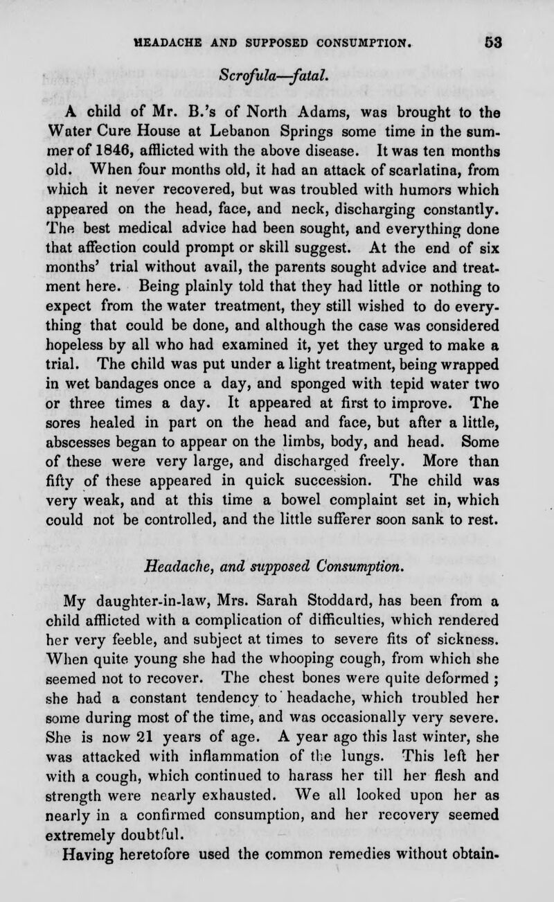 Scrofula—fatal. A child of Mr. B.'s of North Adams, was brought to the Water Cure House at Lebanon Springs some time in the sum- mer of 1846, afflicted with the above disease. It was ten months old. When four months old, it had an attack of scarlatina, from which it never recovered, but was troubled with humors which appeared on the head, face, and neck, discharging constantly. The best medical advice had been sought, and everything done that affection could prompt or skill suggest. At the end of six months' trial without avail, the parents sought advice and treat- ment here. Being plainly told that they had little or nothing to expect from the water treatment, they still wished to do every- thing that could be done, and although the case was considered hopeless by all who had examined it, yet they urged to make a trial. The child was put under a light treatment, being wrapped in wet bandages once a day, and sponged with tepid water two or three times a day. It appeared at first to improve. The sores healed in part on the head and face, but after a little, abscesses began to appear on the limbs, body, and head. Some of these were very large, and discharged freely. More than fifty of these appeared in quick succession. The child was very weak, and at this time a bowel complaint set in, which could not be controlled, and the little sufferer soon sank to rest. Headache, and supposed Consumption. My daughter-in-law, Mrs. Sarah Stoddard, has been from a child afflicted with a complication of difficulties, which rendered her very feeble, and subject at times to severe fits of sickness. When quite young she had the whooping cough, from which she seemed not to recover. The chest bones were quite deformed ; she had a constant tendency to headache, which troubled her some during most of the time, and was occasionally very severe. She is now 21 years of age. A year ago this last winter, she was attacked with inflammation of the lungs. This left her with a cough, which continued to harass her till her flesh and strength were nearly exhausted. We all looked upon her as nearly in a confirmed consumption, and her recovery seemed extremely doubtful. Having heretofore used the common remedies without obtain.