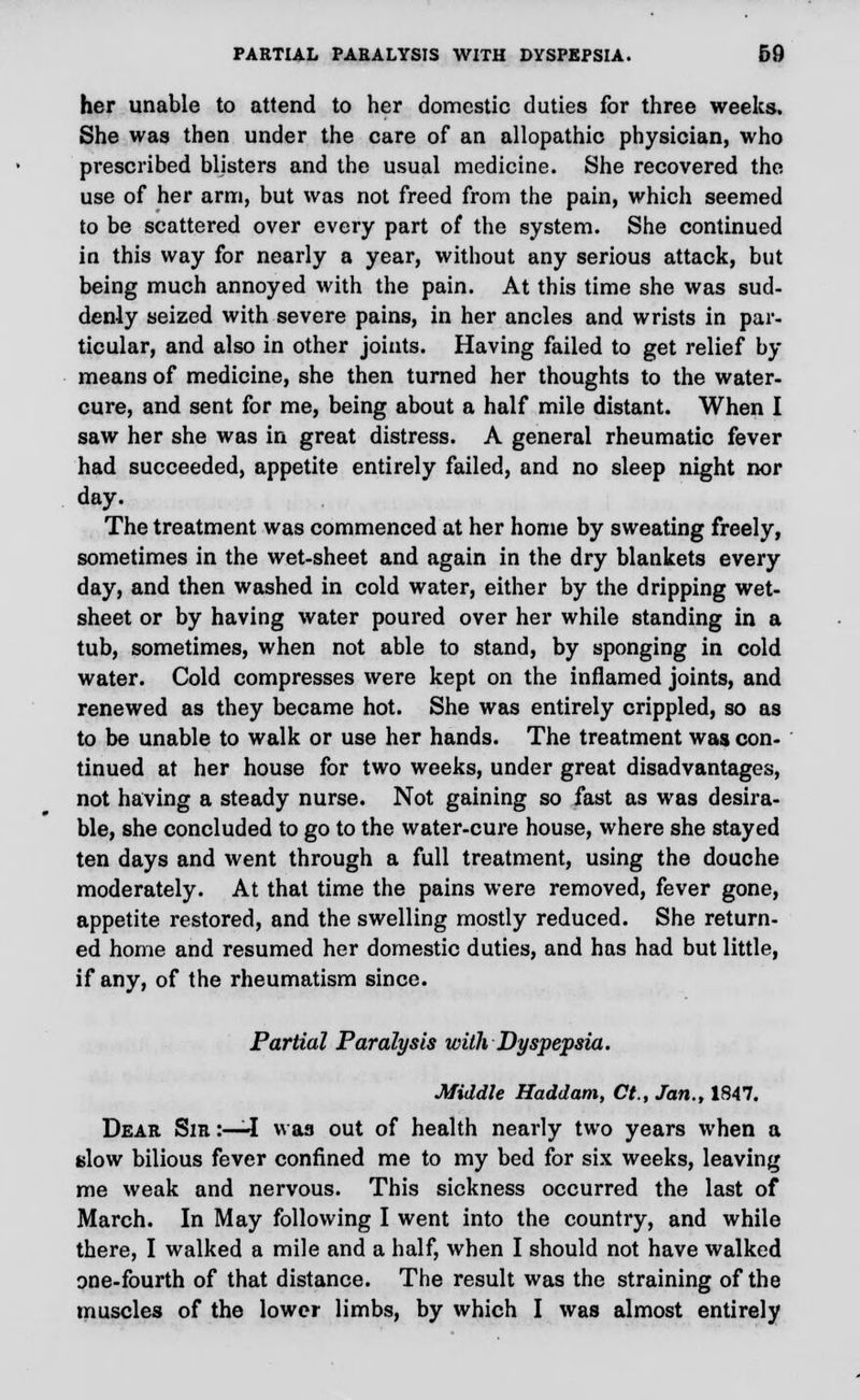 her unable to attend to her domestic duties for three weeks. She was then under the care of an allopathic physician, who prescribed blisters and the usual medicine. She recovered the use of her arm, but was not freed from the pain, which seemed to be scattered over every part of the system. She continued in this way for nearly a year, without any serious attack, but being much annoyed with the pain. At this time she was sud- denly seized with severe pains, in her ancles and wrists in par- ticular, and also in other joints. Having failed to get relief by means of medicine, she then turned her thoughts to the water- cure, and sent for me, being about a half mile distant. When I saw her she was in great distress. A general rheumatic fever had succeeded, appetite entirely failed, and no sleep night nor day. The treatment was commenced at her home by sweating freely, sometimes in the wet-sheet and again in the dry blankets every day, and then washed in cold water, either by the dripping wet- sheet or by having water poured over her while standing in a tub, sometimes, when not able to stand, by sponging in cold water. Cold compresses were kept on the inflamed joints, and renewed as they became hot. She was entirely crippled, so as to be unable to walk or use her hands. The treatment was con- tinued at her house for two weeks, under great disadvantages, not having a steady nurse. Not gaining so fast as was desira- ble, she concluded to go to the water-cure house, where she stayed ten days and went through a full treatment, using the douche moderately. At that time the pains were removed, fever gone, appetite restored, and the swelling mostly reduced. She return- ed home and resumed her domestic duties, and has had but little, if any, of the rheumatism since. Partial Paralysis with Dyspepsia. Middle Haddam, Ct., Jan., 1847. Dear Sir :—I was out of health nearly two years when a slow bilious fever confined me to my bed for six weeks, leaving me weak and nervous. This sickness occurred the last of March. In May following I went into the country, and while there, I walked a mile and a half, when I should not have walked one-fourth of that distance. The result was the straining of the muscles of the lower limbs, by which I was almost entirely