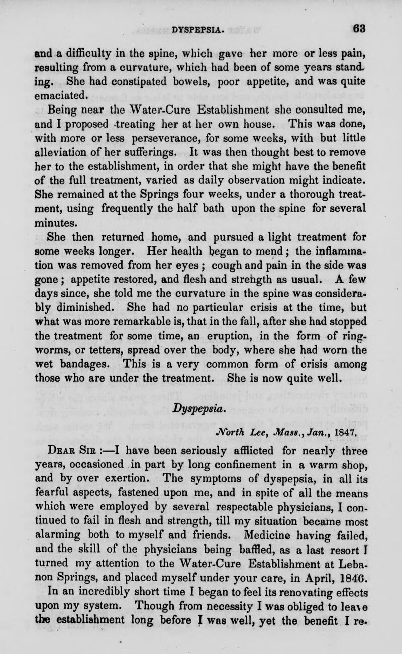 and a difficulty in the spine, which gave her more or less pain, resulting from a curvature, which had been of some years stand, ing. She had constipated bowels, poor appetite, and was quite emaciated. Being near the Water-Cure Establishment she consulted me, and I proposed -treating her at her own house. This was done, with more or less perseverance, for some weeks, with but little alleviation of her sufferings. It was then thought best to remove her to the establishment, in order that she might have the benefit of the full treatment, varied as daily observation might indicate. She remained at the Springs four weeks, under a thorough treat- ment, using frequently the half bath upon the spine for several minutes. She then returned home, and pursued a light treatment for some weeks longer. Her health began to mend; the inflamma- tion was removed from her eyes; cough and pain in the side was gone; appetite restored, and flesh and strength as usual. A few days since, she told me the curvature in the spine was considera- bly diminished. She had no particular crisis at the time, but what was more remarkable is, that in the fall, after she had stopped the treatment for some time, an eruption, in the form of ring- worms, or tetters, spread over the body, where she had worn the wet bandages. This is a very common form of crisis among those who are under the treatment. She is now quite well. Dyspepsia. North Lee, Mass., Jan., 1S47. Dear Sir :—I have been seriously afflicted for nearly three years, occasioned in part by long confinement in a warm shop, and by over exertion. The symptoms of dyspepsia, in all its fearful aspects, fastened upon me, and in spite of all the means which were employed by several respectable physicians, I con- tinued to fail in flesh and strength, till my situation became most alarming both to myself and friends. Medicine having failed, and the skill of the physicians being baffled, as a last resort I turned my attention to the Water-Cure Establishment at Leba- non Springs, and placed myself under your care, in April, 1846. In an incredibly short time I began to feel its renovating effects upon my system. Though from necessity I was obliged to lea\ e the establishment long before I was well, yet the benefit I re-