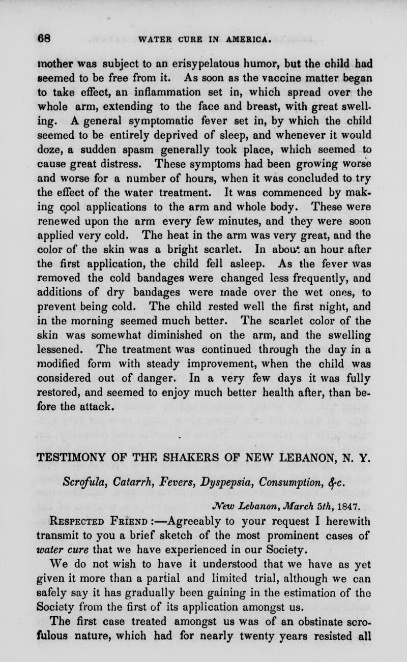 mother was subject to an erisypelatous humor, but the child had seemed to be free from it. As soon as the vaccine matter began to take effect, an inflammation set in, which spread over the whole arm, extending to the face and breast, with great swell- ing. A general symptomatic fever set in, by which the child seemed to be entirely deprived of sleep, and whenever it would doze, a sudden spasm generally took place, which seemed to cause great distress. These symptoms had been growing worse and worse for a number of hours, when it was concluded to try the effect of the water treatment. It was commenced by mak- ing cool applications to the arm and whole body. These were renewed upon the arm every few minutes, and they were soon applied very cold. The heat in the arm was very great, and the color of the skin was a bright scarlet. In abou* an hour after the first application, the child fell asleep. As the fever was removed the cold bandages were changed less frequently, and additions of dry bandages were made over the wet ones, to prevent being cold. The child rested well the first night, and in the morning seemed much better. The scarlet color of the skin was somewhat diminished on the arm, and the swelling lessened. The treatment was continued through the day in a modified form with steady improvement, when the child was considered out of danger. In a very few days it was fully restored, and seemed to enjoy much better health after, than be- fore the attack. TESTIMONY OF THE SHAKERS OF NEW LEBANON, N. Y. Scrofula, Catarrh, Fevers, Dyspepsia, Consumption, fyc. JVew Lebanon, March 5th, 1847. Respected Friend :—Agreeably to your request I herewith transmit to you a brief sketch of the most prominent cases of water cure that we have experienced in our Society. We do not wish to have it understood that we have as yet given it more than a partial and limited trial, although we can safely say it has gradually been gaining in the estimation of tho Society from the first of its application amongst us. The first case treated amongst us was of an obstinate scro- fulous nature, which had for nearly twenty years resisted all