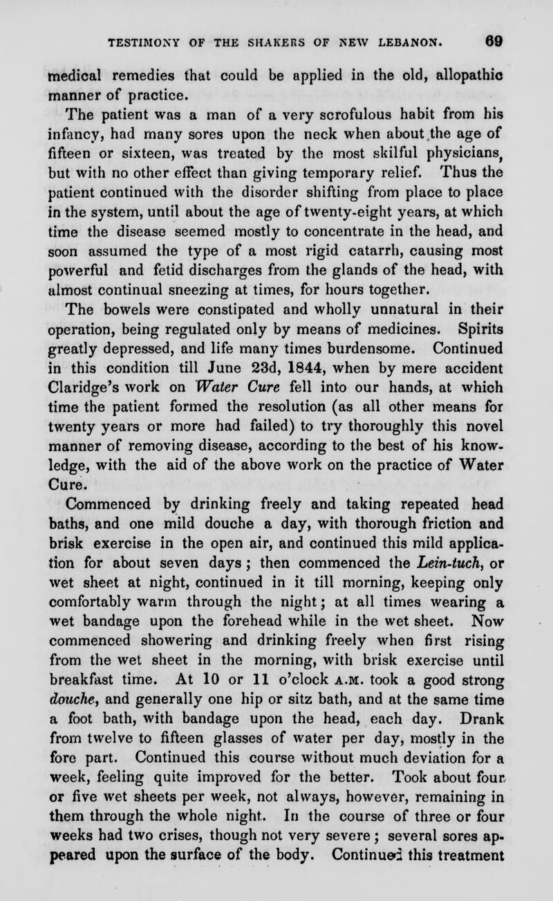 medical remedies that could be applied in the old, allopathic manner of practice. The patient was a man of a very scrofulous habit from his infancy, had many sores upon the neck when about the age of fifteen or sixteen, was treated by the most skilful physicians^ but with no other effect than giving temporary relief. Thus the patient continued with the disorder shifting from place to place in the system, until about the age of twenty-eight years, at which time the disease seemed mostly to concentrate in the head, and soon assumed the type of a most rigid catarrh, causing most powerful and fetid discharges from the glands of the head, with almost continual sneezing at times, for hours together. The bowels were constipated and wholly unnatural in their operation, being regulated only by means of medicines. Spirits greatly depressed, and life many times burdensome. Continued in this condition till June 23d, 1844, when by mere accident Claridge's work on Water Cure fell into our hands, at which time the patient formed the resolution (as all other means for twenty years or more had failed) to try thoroughly this novel manner of removing disease, according to the best of his know- ledge, with the aid of the above work on the practice of Water Cure. Commenced by drinking freely and taking repeated head baths, and one mild douche a day, with thorough friction and brisk exercise in the open air, and continued this mild applica- tion for about seven days ; then commenced the Lein-tuch, or wet sheet at night, continued in it till morning, keeping only comfortably warm through the night; at all times wearing a wet bandage upon the forehead while in the wet sheet. Now commenced showering and drinking freely when first rising from the wet sheet in the morning, with brisk exercise until breakfast time. At 10 or 11 o'clock a.m. took a good strong douche, and generally one hip or sitz bath, and at the same time a foot bath, with bandage upon the head, each day. Drank from twelve to fifteen glasses of water per day, mostly in the fore part. Continued this course without much deviation for a week, feeling quite improved for the better. Took about four or five wet sheets per week, not always, however, remaining in them through the whole night. In the course of three or four weeks had two crises, though not very severe; several sores ap- peared upon the surface of the body. Continued this treatment