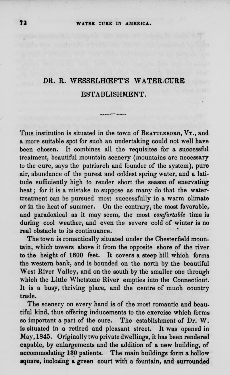 DR. R. WESSELHCEFT'S WATER-CURE ESTABLISHMENT. This institution is situated in the town of Brattleboro, Vt., and a more suitable spot for such an undertaking could not well have been chosen. It combines all the requisites for a successful treatment, beautiful mountain scenery (mountains are necessary to the cure, says the patriarch and founder of the system), pure air, abundance of the purest and coldest spring water, and a lati- tude sufficiently high to render short the season of enervating heat; for it is a mistake to suppose as many do that the water- treatment can be pursued most successfully in a warm climate or in the heat of summer. On the contrary, the most favorable, and paradoxical as it may seem, the most comfortable time is during cool weather, and even the severe cold of winter is no real obstacle to its continuance. The town is romantically situated under the Chesterfield moun- tain, which towers above it from the opposite shore of the river to the height of 1600 feet. It covers a steep hill which forms the western bank, and is bounded on the north by the beautiful West River Valley, and on the south by the smaller one through which the Little Whetstone River empties into the Connecticut. It is a busy, thriving place, and the centre of much country trade. The scenery on every hand is of the most romantic and beau- tiful kind, thus offering inducements to the exercise which forms so important a part of the cure. The establishment of Dr. W. is situated in a retired and pleasant street. It was opened in May, 1845. Originally two private dwellings, it has been rendered capable, by enlargements and the addition of a new building, of accommodating 130 patients. The main buildings form a hollow square, inclosing a green court with a fountain, and surrounded