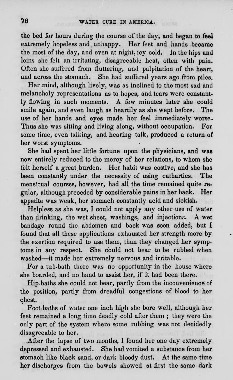 the bed for hours during the course of the day, and began to feel extremely hopeless and unhappy. Her feet and hands became the most of the day, and even at night, icy cold. In the hips and loins she felt an irritating, disagreeable heat, often with pain. Often she sufFered from fluttering, and palpitation of the heart, and across the stomach. She had sufFered years ago from piles. Her mind, although lively, was as inclined to the most sad and melancholy representations as to hopes, and tears were constant- ly flowing in such moments. A few minutes later she could smile again, and even laugh as heartily as she wept before. The use of her hands and eyes made her feel immediately worse.. Thus she was sitting and living along, without occupation. For some time, even talking, and hearing talk, produced a return of her worst symptoms. She had spent her little fortune upon the physicians, and was now entirely reduced to the mercy of her relations, to whom she felt herself a great burden. Her habit was costive, and she has been constantly under the necessity of using cathartics. The mensfrual courses, however, had all the time remained quite re- gular, although preceded by considerable pains in her back. Her appetite was weak, her stomach constantly acid and sickish. Helpless as she was, I could not apply any other use of wafer than drinking, the wet sheet, washings, and injection;:. A wet bandage round the abdomen and back was soon added, but I found that all these applications exhausted her strength more by the exertion required to use them, than they changed her symp- toms in any respect. She could not bear to be rubbed when washed—it made her extremely nervous and irritable. For a tub-bath there was no opportunity in the house where she boarded, and no hand to assist her, if it had been there. Hip-baths she could not bear, partly from the inconvenience of the position, partly from dreadful congestions of blood to her chest. Foot-baths of water one inch high she bore well, although her feet remained a long time deadly cold after them ; they were the only part of the system where some rubbing was not decidedly disagreeable to her. After the lapse of two months, I found her one day extremely depressed and exhausted. She had vomited a substance from her stomach like black sand, or dark bloody dust. At the same time her discharges from the bowels showed at first the same dark