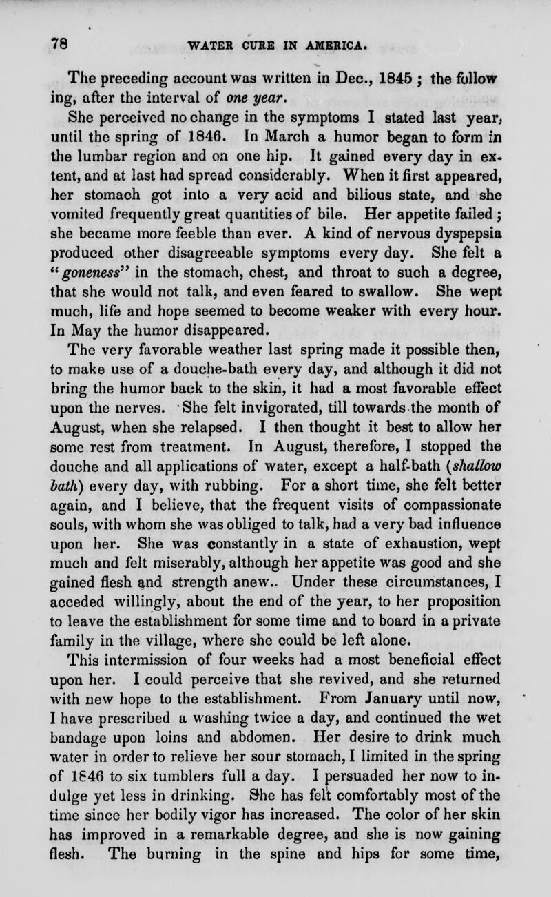 The preceding account was written in Dec, 1845 ; the follow ing, after the interval of one year. She perceived no change in the symptoms I stated last year, until the spring of 1846. In March a humor began to form in the lumbar region and on one hip. It gained every day in ex- tent, and at last had spread considerably. When it first appeared, her stomach got into a very acid and bilious state, and she vomited frequently great quantities of bile. Her appetite failed ; she became more feeble than ever. A kind of nervous dyspepsia produced other disagreeable symptoms every day. She felt a goneness in the stomach, chest, and throat to such a degree, that she would not talk, and even feared to swallow. She wept much, life and hope seemed to become weaker with every hour. In May the humor disappeared. The very favorable weather last spring made it possible then, to make use of a douche-bath every day, and although it did not bring the humor back to the skin, it had a most favorable effect upon the nerves. She felt invigorated, till towards the month of August, when she relapsed. I then thought it best to allow her some rest from treatment. In August, therefore, I stopped the douche and all applications of water, except a half-bath [shallow bath) every day, with rubbing. For a short time, she felt better again, and I believe, that the frequent visits of compassionate souls, with whom she was obliged to talk, had a very bad influence upon her. She was constantly in a state of exhaustion, wept much and felt miserably, although her appetite was good and she gained flesh and strength anew.. Under these circumstances, I acceded willingly, about the end of the year, to her proposition to leave the establishment for some time and to board in a private family in the village, where she could be left alone. This intermission of four weeks had a most beneficial effect upon her. I could perceive that she revived, and she returned with new hope to the establishment. From January until now, I have prescribed a washing twice a day, and continued the wet bandage upon loins and abdomen. Her desire to drink much water in order to relieve her sour stomach, I limited in the spring of 1646 to six tumblers full a day. I persuaded her now to in- dulge yet less in drinking. She has felt comfortably most of the time since her bodily vigor has increased. The color of her skin has improved in a remarkable degree, and she is now gaining flesh. The burning in the spine and hips for some time,