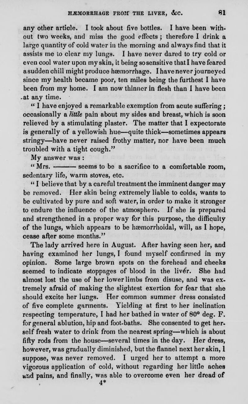 any other article. I took about five bottles. I have been with- out two weeks, and miss the good effects ; therefore I drink a large quantity of cold water in the morning and always find that it assists me to clear my lungs. I have never dared to try cold or even cool water upon my skin, it being so sensitive thatl have feared asudden chill might produce haemorrhage. I have never journeyed since my health became poor, ten miles being the furthest I have been from my home. I am now thinner in flesh than I have been -at any time.  I have enjoyed a remarkable exemption from acute suffering; occasionally a little pain about my sides and breast, which is soon relieved by a stimulating plaster. The matter that I expectorate is generally of a yellowish hue—quite thick—sometimes appears stringy—have never raised frothy matter, nor have been much troubled with a tight cough. My answer was :  Mrs. seems to be a sacrifice to a comfortable room, sedentary life, warm stoves, etc.  I believe that by a careful treatment the imminent danger may be removed. Her skin being extremely liable to colds, wants to be cultivated by pure and soft water, in order to make it stronger to endure the influence of the atmosphere. If she is prepared and strengthened in a proper way for this purpose, the difficulty of the lungs, which appears to be hemorrhoidal, will, as I hope, cease after some months. The lady arrived here in August. After having seen her, and having examined her lungs, I found myself confirmed in my opinion. Some large brown spots on the forehead and cheeks seemed to indicate stoppages of blood in the liver. She had almost lost the use of her lower limbs from disuse, and was ex- tremely afraid of making the slightest exertion for fear that she should excite her lungs. Her common summer dress consisted of five complete garments. Yielding at first to her inclination respecting temperature, I had her bathed in water of 80° deg. F. for general ablution, hip and foot-baths. She consented to get her- self fresh water to drink from the nearest spring—which is about fifty rods from the house—several times in the day. Her dress, however, was gradually diminished, but the flannel next her skin, 1 suppose, was never removed. I urged her to attempt a more vigorous application of cold, without regarding her little aches und pains, and finally, was able to overcome even her dread of 4*