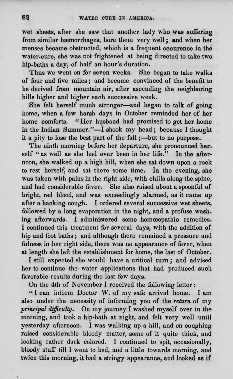 wet sheets, after she saw that another lady who was suffering from similar haemorrhages, bore them very well; and when her menses became obstructed, which is a frequent occurence in the water-cure, she was not frightened at being directed to take two hip-baths a day, of half an hour's duration. Thus we went on for seven weeks. She began to take walks of four and five miles; and became convinced of the benefit to be derived from mountain air, after ascending the neighboring hills higher and higher each successive week. She felt herself much stronger—and began to talk of going home, when a few harsh days in October reminded her of her home comforts.  Her husband had promised to get her home in the Indian Summer.—I shook my head ; because I thought it a pity to lose the best part of the fall;—but to no purpose. The ninth morning before her departure, she pronounced her- self  as well as she had ever been in her life. In the after- noon, she walked up a high hill, when she sat down upon a rock to rest herself, and sat there some time. In the evening, she was taken with pains in the right side, with chills along the spine, and had considerable fever. She also raised about a spoonful of bright, red blood, and was exceedingly alarmed, as it came up after a hacking cough. I ordered several successive wet sheets, followed by a long evaporation in the night, and a profuse wash- ing afterwards. I administered some homoeopathic remedies. I continued this treatment for several days, with the addition of hip and foot baths; and although there remained a pressure and fulness in her right side, there was no appearance of fever, when at length she left the establishment for home, the last of October. I still expected she would have a critical turn; and advised her to continue the water applications that had produced such favorable results during the last few days. On the 4th of November I received the following letter:  I can inform Doctor W. of my safe arrival home. I am also under the necessity of informing you of the return of my principal difficulty. On my journey I washed myself over in the morning, and took a hip-bath at night, and felt very well until yesterday afternoon. I was walking up a hill, and on coughing raised considerable bloody matter, some of it quite thick, and looking rather dark colored. I continued to spit, occasionally, bloody stuff till I went to bed, and a little towards morning, and twice this morning, it had a stringy appearance, and looked as if