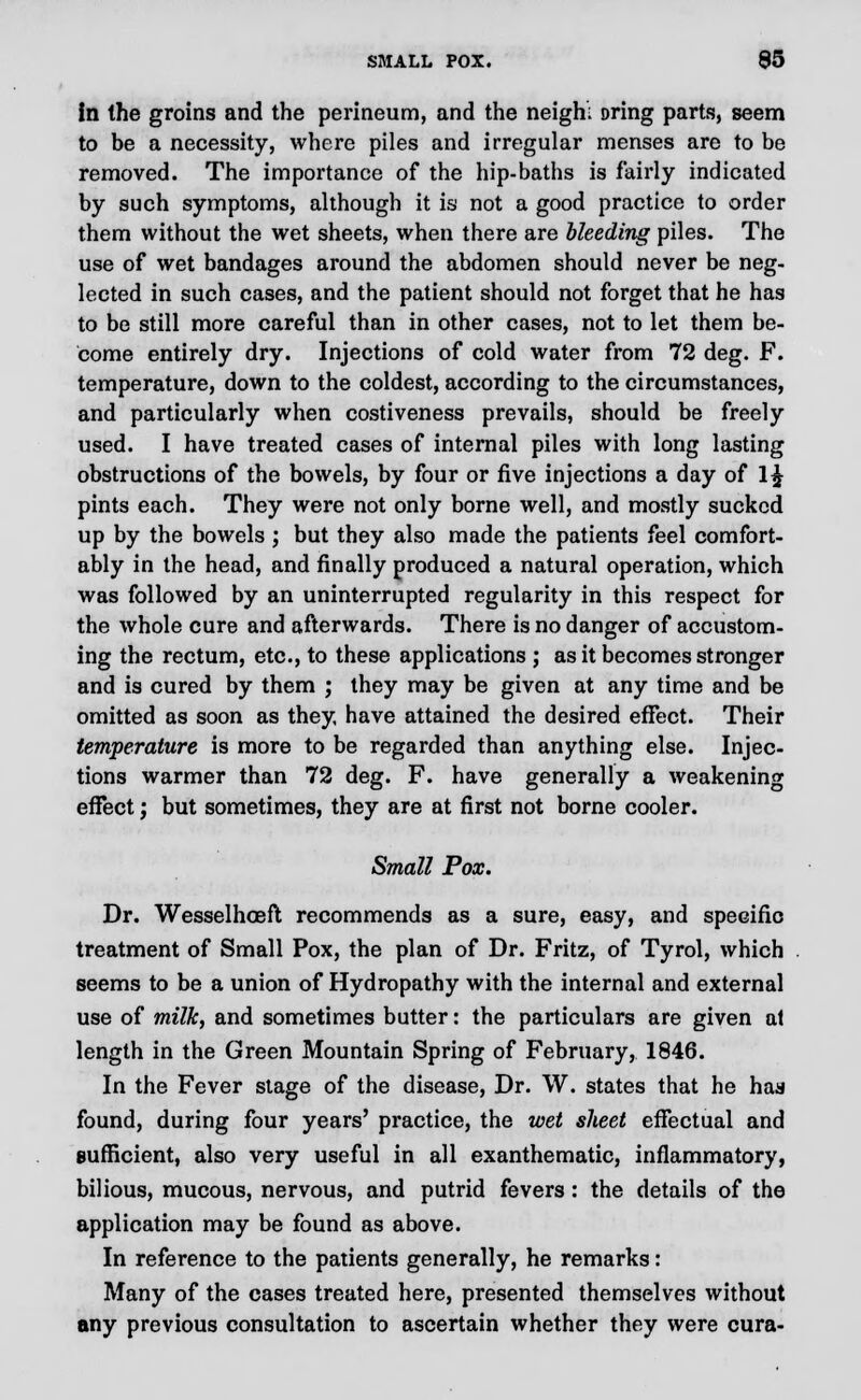 in the groins and the perineum, and the neighl Dring parts, seem to be a necessity, where piles and irregular menses are to be removed. The importance of the hip-baths is fairly indicated by such symptoms, although it is not a good practice to order them without the wet sheets, when there are Heeding piles. The use of wet bandages around the abdomen should never be neg- lected in such cases, and the patient should not forget that he has to be still more careful than in other cases, not to let them be- come entirely dry. Injections of cold water from 72 deg. F. temperature, down to the coldest, according to the circumstances, and particularly when costiveness prevails, should be freely used. I have treated cases of internal piles with long lasting obstructions of the bowels, by four or five injections a day of l£ pints each. They were not only borne well, and mostly sucked up by the bowels ; but they also made the patients feel comfort- ably in the head, and finally produced a natural operation, which was followed by an uninterrupted regularity in this respect for the whole cure and afterwards. There is no danger of accustom- ing the rectum, etc., to these applications ; as it becomes stronger and is cured by them ; they may be given at any time and be omitted as soon as they have attained the desired effect. Their temperature is more to be regarded than anything else. Injec- tions warmer than 72 deg. F. have generally a weakening effect; but sometimes, they are at first not borne cooler. Small Pox. Dr. Wesselhoeft recommends as a sure, easy, and specific treatment of Small Pox, the plan of Dr. Fritz, of Tyrol, which seems to be a union of Hydropathy with the internal and external use of milk, and sometimes butter: the particulars are given at length in the Green Mountain Spring of February, 1846. In the Fever stage of the disease, Dr. W. states that he haa found, during four years' practice, the wet sheet effectual and sufficient, also very useful in all exanthematic, inflammatory, bilious, mucous, nervous, and putrid fevers : the details of the application may be found as above. In reference to the patients generally, he remarks: Many of the cases treated here, presented themselves without any previous consultation to ascertain whether they were cura-