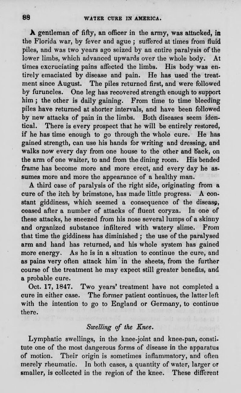 A gentleman of fifty, an officer in the army, was attacked, in the Florida war, by fever and ague ; suffered at times from fluid piles, and was two years ago seized by an entire paralysis of the lower limbs, which advanced upwards over the whole body. At times excruciating pains affected the limbs. His body was en- tirely emaciated by disease and pain. He has used the treat- ment since August. The piles returned first, and were followed by furuncles. One leg has recovered strength enough to support him ; the other is daily gaining. From time to time bleeding piles have returned at shorter intervals, and have been followed by new attacks of pain in the limbs. Both diseases seem iden- tical. There is every prospect that he will be entirely restored, if he has time enough to go through the whole cure. He has gained strength, can use his hands for writing and dressing, and walks now every day from one house to the other and back, on the arm of one waiter, to and from the dining room. His bended frame has become more and more erect, and every day he as- sumes more and more the appearance of a healthy man. A third case of paralysis of the right side, originating from a cure of the itch by brimstone, has made little progress. A con- stant giddiness, which seemed a consequence of the diseasp, ceased after a number of attacks of fluent coryza. In one of these attacks, he sneezed from his nose several lumps of a skinny and organized substance infiltered with watery slime. From that time the giddiness has diminished ; the use of the paralysed arm and hand has returned, and his whole system has gained more energy. As he is in a situation to continue the cure, and as pains very often attack him in the sheets, from the further course of the treatment he may expect still greater benefits, and a probable cure. Oct. 17, 1847. Two years' treatment have not completed a cure in either case. The former patient continues, the latter left with the intention to go to England or Germany, to continue there. Swelling of the Knee. Lymphatic swellings, in the knee-joint and knee-pan, consti- tute one of the most dangerous forms of disease in the apparatus of motion. Their origin is sometimes inflammatory, and often merely rheumatic. In both cases, a quantity of water, larger or smaller, is collected in the region of the knee. These different