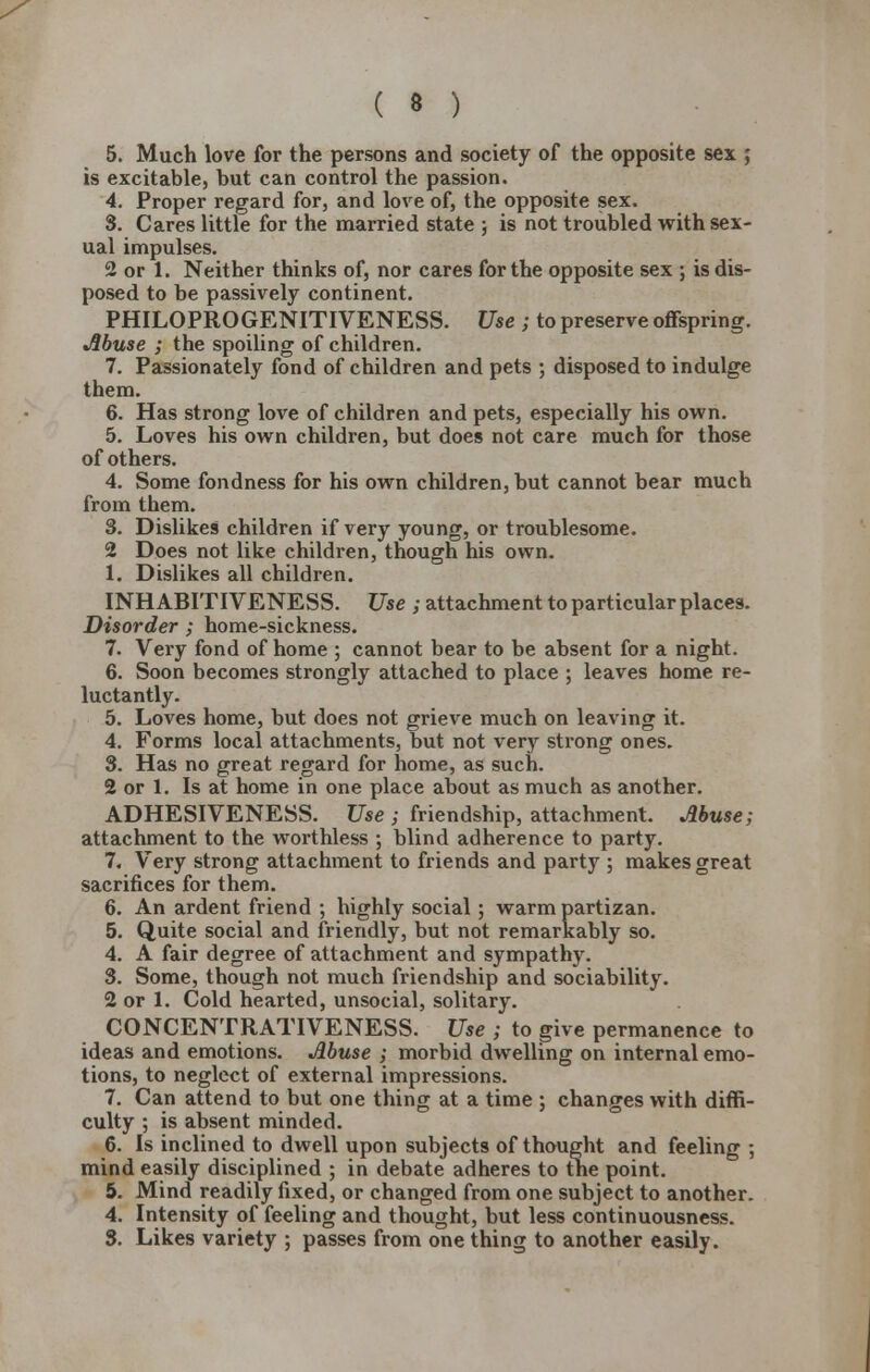 ( « ) 5. Much love for the persons and society of the opposite sex ; is excitable, but can control the passion. 4. Proper regard for, and love of, the opposite sex. 3. Cares little for the married state ; is not troubled with sex- ual impulses. 2 or 1. Neither thinks of, nor cares for the opposite sex ; is dis- posed to be passively continent. PHILOPROGENITIVENESS. Use ; to preserve offspring. Muse ; the spoiling of children. 7. Passionately fond of children and pets ; disposed to indulge them. 6. Has strong love of children and pets, especially his own. 5. Loves his own children, but does not care much for those of others. 4. Some fondness for his own children, but cannot bear much from them. 3. Dislikes children if very young, or troublesome. 2 Does not like children, though his own. 1. Dislikes all children. INH ABITIVENESS. Use ; attachment to particular places. Disorder ; home-sickness. 7. Very fond of home ; cannot bear to be absent for a night. 6. Soon becomes strongly attached to place ; leaves home re- luctantly. 5. Loves home, but does not grieve much on leaving it. 4. Forms local attachments, but not very strong ones. 3. Has no great regard for home, as such. 2 or 1. Is at home in one place about as much as another. ADHESIVENESS. Use ; friendship, attachment. Abuse; attachment to the worthless ; blind adherence to party. 7. Very strong attachment to friends and party ; makes great sacrifices for them. 6. An ardent friend ; highly social; warmpartizan. 5. Quite social and friendly, but not remarkably so. 4. A fair degree of attachment and sympathy. 3. Some, though not much friendship and sociability. 2 or 1. Cold hearted, unsocial, solitary. CONCENTRATIVENESS. Use ; to give permanence to ideas and emotions. Abuse ; morbid dwelling on internal emo- tions, to neglect of external impressions. 7. Can attend to but one thing at a time ; changes with diffi- culty ; is absent minded. 6. Is inclined to dwell upon subjects of thought and feeling ; mind easily disciplined ; in debate adheres to the point. 5. Mind readily fixed, or changed from one subject to another. 4. Intensity of feeling and thought, but less continuousness. 3. Likes variety ; passes from one thing to another easily.