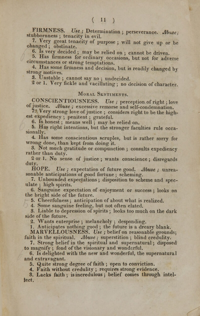 FIRMNESS. Use ; Determination ; perseverance. Abuse; stubbornness ; tenacity in evil. 7. Very great tenacity of purpose ; will not give up or be changed ; obstinate. 6. h very decided ; may be relied on ; cannot be driven. 5. Has firmness for ordinary occasions, but not for adverse circumstances or strong temptations, 4. Has some firmness and decision, but is readily changed by strong motives. J 3. Unstable ; cannot say no ; undecided. 2 or 1. Very fickle and vacillating; no decision of character. Moral Sentiments. CONSCIENTIOUSNESS. Use ; perception of right; love of justice. Muse ; excessive remorse and self-condemnation. 1: Very strong love of justice ; considers right to be the high- est expediency ; penitent ; grateful. 6. Is honest; means well ; may be relied on. 5. Has right intentions, but the stronger faculties rule occa- sionally. 4. Has some conscientious scruples, but is rather sorry for wrong done, than kept from doing it. 3. Not much gratitude or compunction ; consults expediency rather than duty. 2 or 1. No sense of justice ; wants conscience; disregards duty. HOPE. Use ; expectation of future good. Abuse ; unrea- sonable anticipations of good fortune ; scheming. 7. Unbounded expectations ; disposition to scheme and spec- ulate ; high spirits. 6. Sanguine expectation of enjoyment or success ; looks on the bright side of the future. 5. Cheerfulness ; anticipation of about what is realized. 4. Some sanguine feeling, but not often elated. 3. Liable to depression of spirits ; looks too much on the dark side of the future. 2. Wants enterprise ; melancholy ; desponding. 1. Anticipates nothing crood ; the future is a dreary blank. MARVELLOUSNESS. Use ; belief on reasonable grounds; faith in the spiritual. Abuse ; superstition ; blind credulity. 7. Strong belief in the spiritual and supernatural; disposed to magnify ; fond of the visionary and wonderful. 6. Is delighted with the new and wonderful, the supernatural and extravagant. 5. Quite strong degree of faith ; open to conviction. 4. Faith without credulity ; requires strong evidence. 3. Lacks faith ; is incredulous; belief comes through intel- lect.