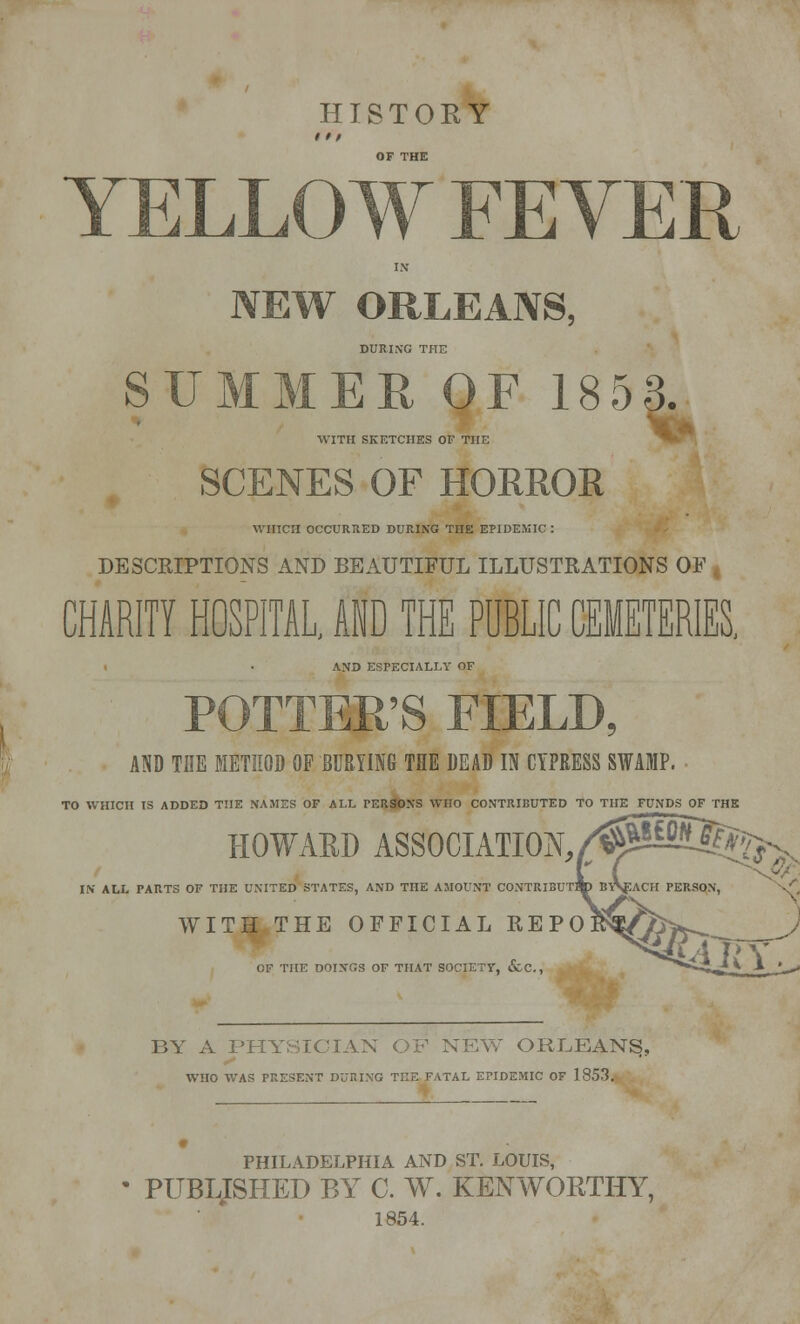 HISTORY 11 / OF THE YELLOW FEVER IN NEW ORLEANS, DURING THE SUMMER OF 1853. WITH SKETCHES OF THE SCENES OF HORROR WHICH OCCURRED DURING THE EPIDEMIC : DESCRIPTIONS AND BEAUTIFUL ILLUSTRATIONS OF CHARITY HOSPITAL, AID THE PUBLIC CEMETERIES, AND ESPECIALLY OF POTTER'S FIELD, AND THE METHOD OP BURYING THE DEAD IN CYPRESS SWAMP. TO WHICH IS ADDED THE NAMES OF ALL PERSONS WHO CONTRIBUTED TO THE FUNDS OF THE HOWARD ASSOCIATION. IN ALL PARTS OF THE UNITED STATES, AND THE AMOUNT CONTRIBUTE WITH THE OFFICIAL REPO OF THE DOINGS OF THAT SOCIETY, &C, BY A PHYSICIAN OF NEW ORLEANS, WHO WAS PRESENT DURING THE FATAL EPIDEMIC OF 1853. PHILADELPHIA AND ST. LOUIS, • PUBLISHED BY C. W. KENWGRTHY, 1854.