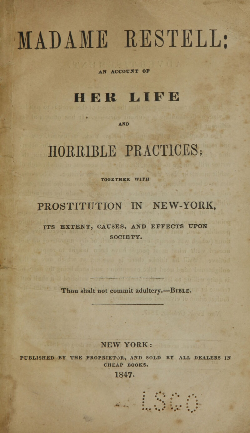 MADAME RESTELL: AN ACCOUNT OF IIEK LIFE HORRIBLE PRACTICES; TOGETHER WITH PROSTITUTION IN NEW-YORK, ITS EXTENT, CAUSES, AND EFFECTS UPON SOCIETY. Thou shalt not commit adultery.—Bible. NEW YORK: PUBLISHED BY THE PROPRIETOR, AND SOLD BT ALL DEALERS IN CHEAP BOOKS. 1847- • • • • • •*. : ••• : ; • • : • • • . r