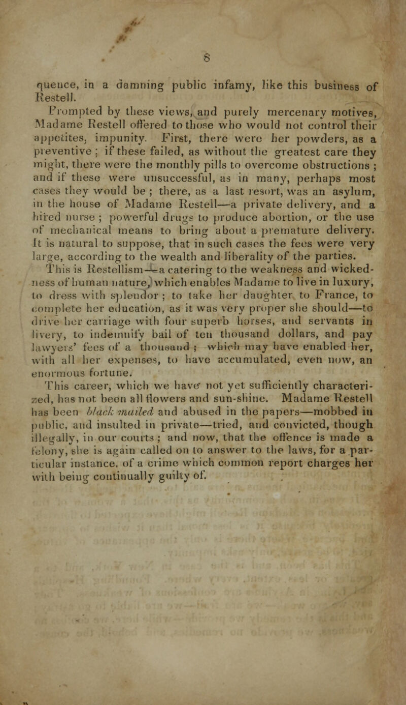 /. queuce, in a damning public infamy, like this business of Restell. Prompted by these views, and purely mercenary motives, Madame Restell offered to those who would not control their appetites, impunity. First, there were her powders, as a preventive ; if these failed, as without the greatest care they might, there were the monthly pills to overcome obstructions ; and it' these were unsuccessful, as in many, perhaps most cases they would be ; there, as a last resort, was an asylum, in the house of Madame Kestell—a private delivery, and a hired nurse ; powerful drugs to produce abortion, or the use of mechanical means to bring about a premature delivery. It is natural to suppose, that in such cases the fees were very large, according to the wealth and liberality of the parties. This is Restellism-Va catering to the weakness and wicked- ness of human nature, which enables (Madame to live in luxury, to dtefis with splendor ; to take her daughter to France, to complete her education, as it was very proper she should—to drive her carriage with four superb horses, and servants in livery, to indemnify bail of ten thousand dollars, and pay lawyers' fees of a thousand ; which may have enabled her, with all her expenses, to have accumulated, even now, an enormous fortune. This career, which we have' not yet sufficiently characteri- zed, lias not. been all flowers and sun-shine. Madame Restell lias been black mailed and abused in the papers—mobbed iti public, and insulted in private—tried, and convicted, though illegally, in our courts ; and now, that the offence is made a felony, she is again called on to answer to the laws, for a.par- ticular instance, of a crime which common report charges her with being continually guilty of.