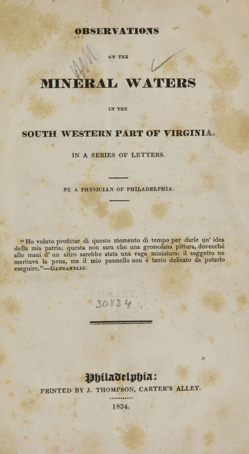 MINERAL WATERS SOUTH WESTERN PART OF VIRGINIA. IN A SERIES OF LETTERS. BY A PHYSICIAN OF PHILADELPHIA. Ho voluto profiltar di questo rhomento di tempo per darle un' idea della mia patria; questa non sara che una grossolana pittura, dovecche alle mani d' un altro sarebbe stata una vaga miniatura: il soggetto ne meritava la pena, ma il mi6 pennello non £ tanto delicato da poterlo eseguire.—Gangakelli. 2 V PRINTED BY J. THOMPSON, CARTER'S ALLEY. 1834.