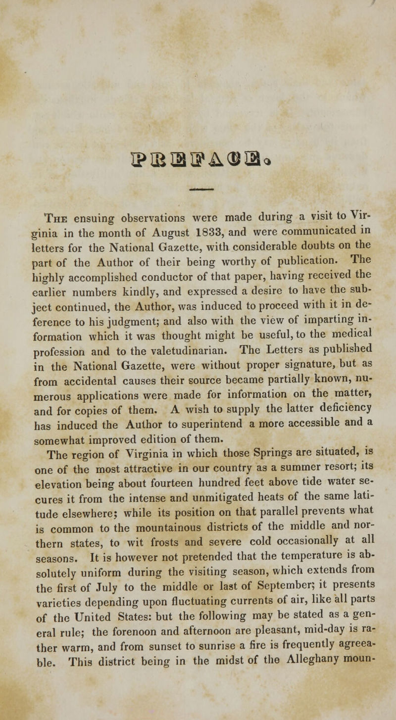 ipisiaiPAOiao The ensuing observations were made during a visit to Vir- ginia in the month of August 1833, and were communicated in letters for the National Gazette, with considerable doubts on the part of the Author of their being worthy of publication. The highly accomplished conductor of that paper, having received the earlier numbers kindly, and expressed a desire to have the sub- ject continued, the Author, was induced to proceed with it in de- ference to his judgment; and also with the view of imparting in- formation which it was thought might be useful, to the medical profession and to the valetudinarian. The Letters as published in the National Gazette, were without proper signature, but as from accidental causes their source became partially known, nu- merous applications were made for information on the matter, and for copies of them. A wish to supply the latter deficiency has induced the Author to superintend a more accessible and a somewhat improved edition of them. The region of Virginia in which those Springs are situated, is one of the most attractive in our country as a summer resort; its elevation being about fourteen hundred feet above tide water se- cures it from the intense and unmitigated heats of the same lati- tude elsewhere; while its position on that parallel prevents what is common to the mountainous districts of the middle and nor- thern states, to wit frosts and severe cold occasionally at all seasons. It is however not pretended that the temperature is ab- solutely uniform during the visiting season, which extends from the first of July to the middle or last of September; it presents varieties depending upon fluctuating currents of air, like all parts of the United States: but the following may be stated as a gen- eral rule; the forenoon and afternoon are pleasant, mid-day is ra- ther warm, and from sunset to sunrise a fire is frequently agreea- ble. This district being in the midst of the Alleghany moun-