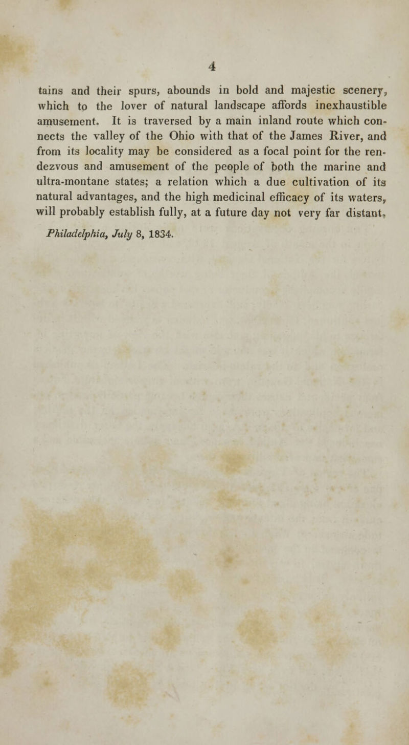 tains and their spurs, abounds in bold and majestic scenery, which to the lover of natural landscape affords inexhaustible amusement. It is traversed by a main inland route which con- nects the valley of the Ohio with that of the James River, and from its locality may be considered as a focal point for the ren- dezvous and amusement of the people of both the marine and ultra-montane states; a relation which a due cultivation of its natural advantages, and the high medicinal efficacy of its waters, will probably establish fully, at a future day not very far distant. Philadelphia, July 8, 1834.