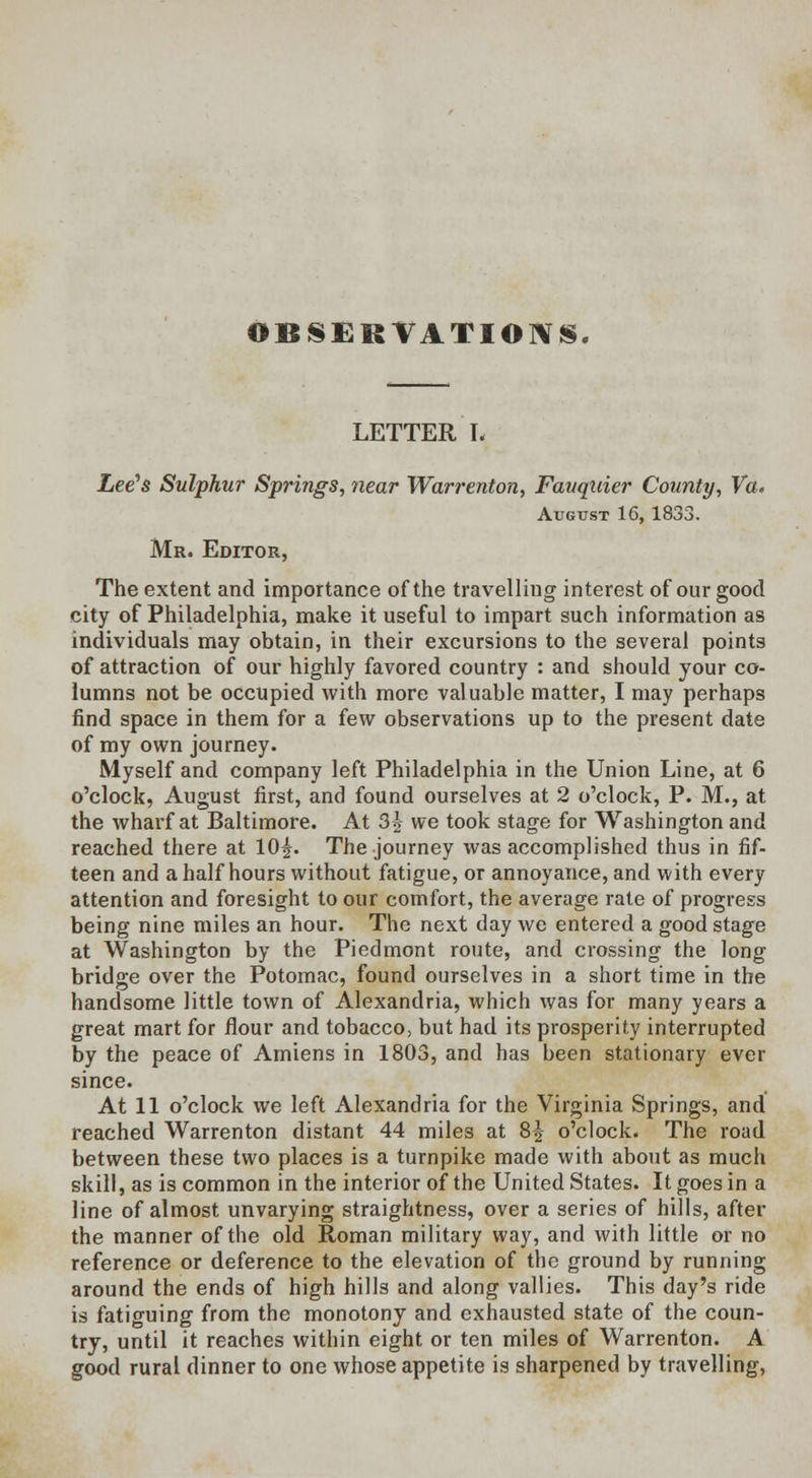 LETTER I. Lee's Sulphur Springs, near Warrenton, Fauquier County, Va. August 16, 1833. Mr. Editor, The extent and importance of the travelling interest of our good city of Philadelphia, make it useful to impart such information as individuals may obtain, in their excursions to the several points of attraction of our highly favored country : and should your co- lumns not be occupied with more valuable matter, I may perhaps find space in them for a few observations up to the present date of my own journey. Myself and company left Philadelphia in the Union Line, at 6 o'clock, August first, and found ourselves at 2 o'clock, P. M., at the wharf at Baltimore. At 3 J we took stage for Washington and reached there at 10£. The journey was accomplished thus in fif- teen and a half hours without fatigue, or annoyance, and with every attention and foresight to our comfort, the average rate of progress being nine miles an hour. The next day we entered a good stage at Washington by the Piedmont route, and crossing the long bridge over the Potomac, found ourselves in a short time in the handsome little town of Alexandria, which was for many years a great mart for flour and tobacco, but had its prosperity interrupted by the peace of Amiens in 1803, and has been stationary ever since. At 11 o'clock we left Alexandria for the Virginia Springs, and reached Warrenton distant 44 miles at 8|- o'clock. The road between these two places is a turnpike made with about as much skill, as is common in the interior of the United States. It goes in a line of almost unvarying straightness, over a series of hills, after the manner of the old Roman military way, and with little or no reference or deference to the elevation of the ground by running around the ends of high hills and along vallies. This day's ride is fatiguing from the monotony and exhausted state of the coun- try, until it reaches within eight or ten miles of Warrenton. A good rural dinner to one whose appetite is sharpened by travelling,