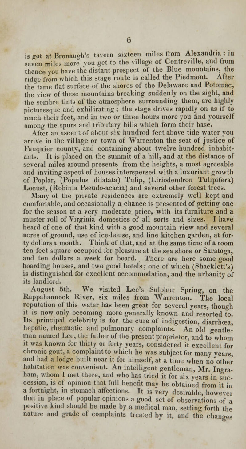 is got at Bronaugh's tavern sixteen miles from Alexandria : in seven miles more you get to the village of Centreville, and from thence you have the distant prospect of the Blue mountains, the ridge from which this stage route is called the Piedmont. After the tame flat surface of the shores of the Delaware and Potomac, the view of these mountains breaking suddenly on the sight, and the sombre tints of the atmosphere surrounding them, are highly picturesque and exhilirating; the stage drives rapidly on as if to reach their feet, and in two or three hours more you find yourself among the spurs and tributary hills which form their base. After an ascent of about six hundred feet above tide water you arrive in the village or town of Warrenton the seat of justice of Fauquier county, and containing about twelve hundred inhabit- ants. It is placed on the summit of a hill, and at the distance of several miles around presents from the heights, a most agreeable and inviting aspect of houses interspersed with a luxuriant growth of Poplar, (Populus dilatata) Tulip, (Liriodendron Tulipifera) Locust, (Robinia Pseudo-acacia) and several other forest trees. Many of the private residences are extremely well kept and comfortable, and occasionally a chance is presented of getting one for the season at a very moderate price, with its furniture and a muster roll of Virginia domestics of all sorts and sizes. I have heard of one of that kind with a good mountain view and several acres of ground, use of ice-house, and fine kitchen garden, at for- ty dollars a month. Think of that, and at the same time of a room ten feet square occupied for pleasure at the sea shore or Saratoga, and ten dollars a week for board. There are here some good boarding houses, and two good hotels; one of which (Shacklett's) is distinguished for excellent accommodation, and the urbanity of its landlord. August 5th. We visited Lee's Sulphur Spring, on the Rappahannock River, six miles from Warrenton. The local reputation of this water has been great for several years, though it is now only becoming more generally known and resorted to. Its principal celebrity is for the cure of indigestion, diarrhoea, hepatic, rheumatic and pulmonary complaints. An old gentle- man named Lee, the father of the present proprietor, and to whom it was known for thirty or forty years, considered it excellent for chronic gout, a complaint to which he was subject for many years, and had a lodge built near it for himself, at a time when no other habitation was convenient. An intelligent gentleman, Mr. In^ra- ham, whom I met there, and who has tried it for six years in suc- cession, is of opinion that full benefit may be obtained from it in a fortnight, in stomach affections. It is very desirable, however that in place of popular opinions a good set of observations of a positive kind should be made by a medical man, setting forth the nature and grade of complaints treated by it, and the changes