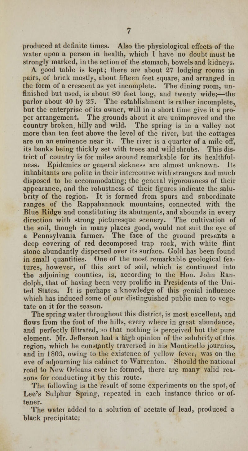 produced at definite times. Also the physiological effects of the water upon a person in health, which I have no doubt must be strongly marked, in the action of the stomach, bowels and kidneys. A good table is kept; there are about 27 lodging rooms in pairs, of brick mostly, about fifteen feet square, and arranged in the form of a crescent as yet incomplete. The dining room, un- finished but used, is about 80 feet long, and twenty wide;—the parlor about 40 by 25. The establishment is rather incomplete, but the enterprise of its owner, will in a short time give it a pro-' per arrangement. The grounds about it are unimproved and the country broken, hilly and wild. The spring is in a valley not more than ten feet above the level of the river, but the cottages are on an eminence near it. The river is a quarter of a mile off, its banks being thickly set with trees and wild shrubs. This dis- trict of country is for miles around remarkable for its healthful- ness. Epidemics or general sickness are almost unknown. Its inhabitants are polite in their intercourse with strangers and much disposed to be accommodating; the general vigorousness of their appearance, and the robustness of their figures indicate the salu- brity of the region. It is formed from spurs and subordinate ranges of the Rappahannock mountains, connected with the Blue Ridge and constituting its abutments, and abounds in every direction with strong picturesque scenery. The cultivation of the soil, though in many places good, would not suit the eye of a Pennsylvania farmer. The face of the ground presents a deep covering of red decomposed trap rock, with white flint stone abundantly dispersed over its surface. Gold has been found in small quantities. One of the most remarkable geological fea- tures, however, of this sort of soil, which is continued into the adjoining counties, is, according to the Hon. John Ran- dolph, that of having been very prolific in Presidents of the Uni- ted States. It is perhaps a knowledge of this genial influence which has induced some of our distinguished public men to vege- tate on it for the season. The spring water throughout this district, is most excellent, and flows from the foot of the hills, every where in great abundance, and perfectly filtrated, so that nothing is perceived but the pure element. Mr. Jefferson had a high opinion of the salubrity of this region, which he constantly traversed in his Monticello journies, and in 1803, owing to the existence of yellow fever, was on the eve of adjourning his cabinet to Warrenton. Should the national road to New Orleans ever be formed, there are many valid rea- sons for conducting it by this route. The following is the result of some experiments on the spot, of Lee's Sulphur Spring, repeated in each instance thrice or of- tener. The water added to a solution of acetate of lead, produced a black precipitate;