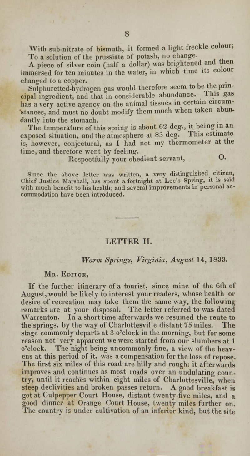 With sub-nitrate of bismuth, it formed a light freckle colour; To a solution of the prussiate of potash, no change. A piece of silver coin (half a dollar) was brightened and then immersed for ten minutes in the water, in which time its colour changed to a copper. Sulphuretted-hydrogen gas would therefore seem to be the prin- cipal ingredient, and that in considerable abundance. This gas has a very active agency on the animal tissues in certain circum- stances, and must no doubt modify them much when taken abun- dantly into the stomach. The temperature of this spring is about 62 deg., it being in an exposed situation, and the atmosphere at 83 deg. This estimate is, however, conjectural, as I had not my thermometer at the time, and therefore went by feeling. Respectfully your obedient servant, O. Since the above letter was written, a very distinguished citizen, Chief Justice Marshall, has spent a fortnight at Lee's Spring, it is said with much benefit to his health; and several improvements in personal ac- commodation have been introduced. LETTER II. Warm Springs, Virginia, August 14, 1833. Mr. Editor, If the further itinerary of a tourist, since mine of the 6th of August, would be likely to interest your readers, whose health or desire of recreation may take them the same way, the following remarks are at your disposal. The letter referred to was dated Warrenton. In a short time afterwards we resumed the route to the springs, by the way of Charlottesville distant 15 miles. The stage commonly departs at 3 o'clock in the morning, but for some reason not very apparent we were started from our slumbers at 1 o'clock. The night being uncommonly fine, a view of the heav- ens at this period of it, was a compensation for the loss of repose. The first six miles of this road are hilly and rough: it afterwards improves and continues as most roads over an undulating coun- try, until it reaches within eight miles of Charlottesville, when steep declivities and broken passes return. A good breakfast is got at Culpepper Court House, distant twenty-five miles, and a good dinner at Orange Court House, twenty miles further on. The country is under cultivation of an inferior kind, but the site