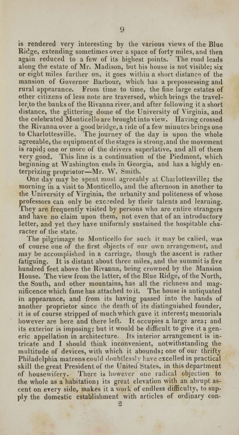 is rendered very interesting by the various views of the Blue Ridge, extending sometimes over a space of forty miles, and then again reduced to a few of its highest points. The road leads along the estate of Mr. Madison, but his house is not visible; six or eight miles further on, it goes within a short distance of the mansion of Governor Barbour, which has a prepossessing and rural appearance. From time to time, the fine large estates of other citizens of less note are traversed, which brings the travel- ler to the banks of the Iiivanna river, and after following it a short distance, the glittering dome of the University of Virginia, and the celebrated Monticello are brought into view. Having crossed the Rivanna over a good bridge, a t ide of a few minutes brings one to Charlottesville. The journey of the day is upon the whole agreeable, the equipment of the stages is strong, and the movement is rapid; one or more of the drivers superlative, and all of them very good. This line is a continuation of the Piedmont, which beginning at Washington ends in Georgia, and has a highly en- terprizing proprietor—Mr. W. Smith. One day may be spent most agreeably at Charlottesville; the morning in a visit to Monticello, and the afternoon in another to the University of Virginia, the urbanity and politeness of whose professors can only be exceeded by their talents and learning. They are frequently visited by persons who are entire strangers and have no claim upon them, not even that of an introductory letter, and yet they have uniformly sustained the hospitable cha- racter of the state. The pilgrimage to Monticello for such it may be called, was of course one of the first objects of our own arrangement, and may be accomplished in a carriage, though the ascent is rather fatiguing. It is distant about three miles, and the summit is five hundred feet above the Rivanna, being crowned by the Mansion House. The view from the latter, of the Blue Ridge, of the North, the South, and other mountains, has all the richness and mag- nificence which fame has attached to it. The house is antiquated in appearance, and from its having passed into the hands of another proprietor since ihe death of its distinguished founder, it is of course stripped of much which gave it interest; memorials however are here and there left. It occupies a large area; and its exterior is imposing; but it would be difficult to give it a gen- eric appellation in architecture. Its interior arrangement is in- tricate and I should think inconvenient, notwithstanding the multitude of devices, with which it abounds; one of our thrifty Philadelphia matrons could doubtlessly have excelled in practical skill the great President of the United States, in this department of housewifery. There is however one radical objection to the whole as a habitation; its great elevation with an abrupt as- cent on every side, makes it a work of endless difficulty, to sup- ply the domestic establishment with articles of ordinary con- 2
