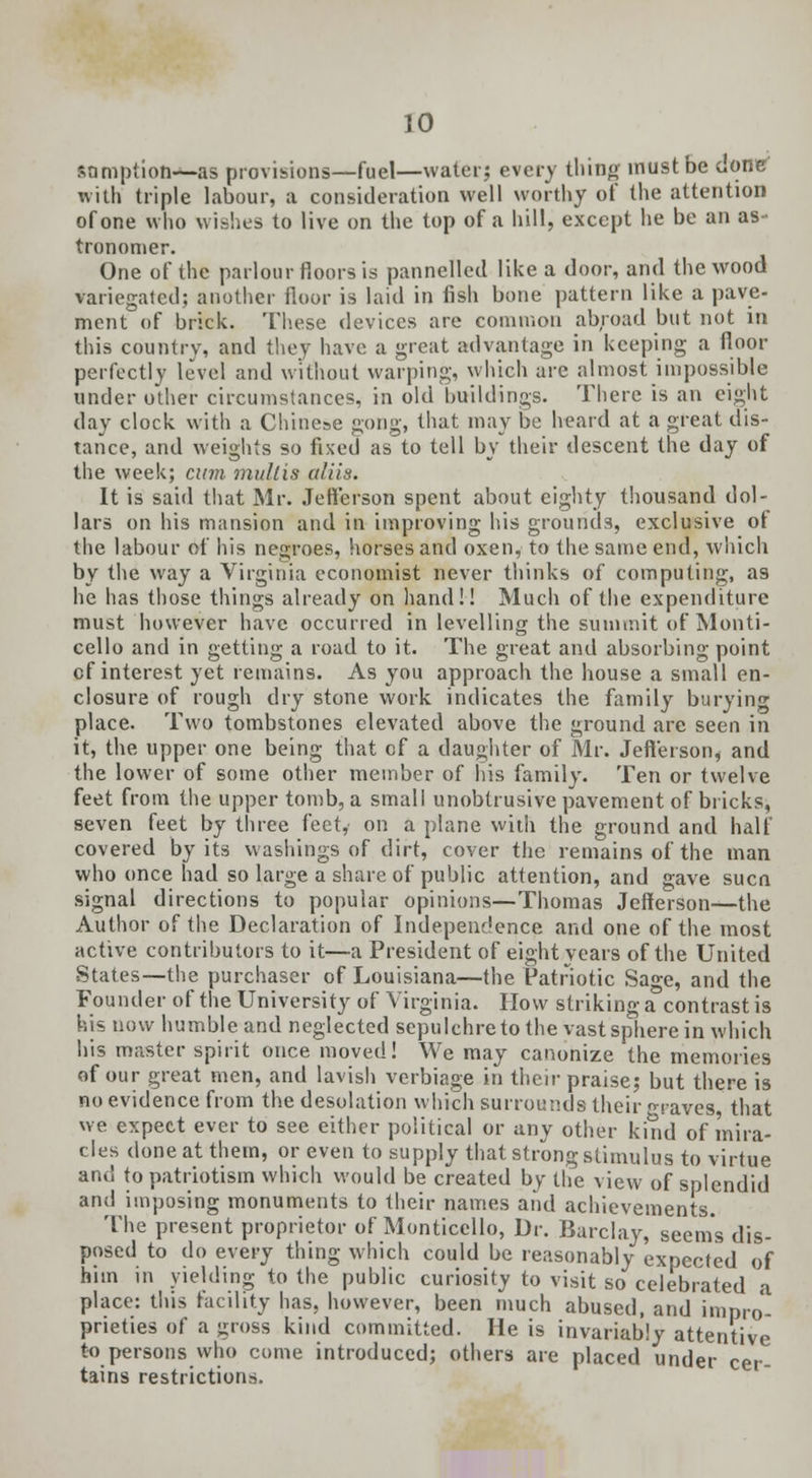 sumption—-as provisions—fuel—water; every thing must be done with triple labour, a consideration well worthy of the attention of one who wishes to live on the top of a hill, except he be an as- tronomer. One of the parlour floors is pannelled like a door, and the wood variegated; another floor is laid in fish bone pattern like a pave- ment of brick. These devices are common abroad but not in this country, and they have a great advantage in keeping a floor perfectly level and without warping, which arc almost impossible under other circumstances, in old buildings. There is an eight day clock with a Chinese gong, that may be heard at a great dis- tance, and weights so fixed as to tell by their descent the day of the week; cum multis aliis. It is said that Mr. Jefferson spent about eighty thousand dol- lars on his mansion and in improving his grounds, exclusive of the labour of his negroes, horses and oxen, to the same end, which by the way a Virginia economist never thinks of computing, as he has those things already on hand!! Much of the expenditure must however have occurred in levelling the summit of Monti- cello and in getting a road to it. The great and absorbing point cf interest yet remains. As you approach the house a small en- closure of rough dry stone work indicates the family burying place. Two tombstones elevated above the ground are seen in it, the upper one being that cf a daughter of Mr. Jefferson, and the lower of some other member of Ins family. Ten or twelve feet from the upper tomb, a small unobtrusive pavement of bricks, seven feet by three feet, on a plane with the ground and half covered by its washings of dirt, cover the remains of the man who once had so large a share of public attention, and gave sucn signal directions to popular opinions—Thomas Jefferson—the Author of the Declaration of Independence and one of the most active contributors to it—a President of eight years of the United States—the purchaser of Louisiana—the Patriotic Sage, and the Founder of the University of Virginia. How striking a contrast is his now humble and neglected sepulchre to the vast sphere in which his master spirit once moved! We may canonize the memories of our great men, and lavish verbiage in their praise; but there is no evidence from the desolation which surrounds their raves that we expect ever to see either political or any other kind of mira- cles done at them, or even to supply that strong stimulus to virtue and to patriotism which would be created by the view of splendid and imposing monuments to their names and achievements. The present proprietor of Monticello, Dr. Barclay, seems dis- posed to do every thing which could be reasonably expected of him in yielding to the public curiosity to visit so celebrated a place: this facility has, however, been much abused, and impro- prieties of a gross kind committed. He is invariably attentive to persons who come introduced; others are placed under cer- tains restrictions.