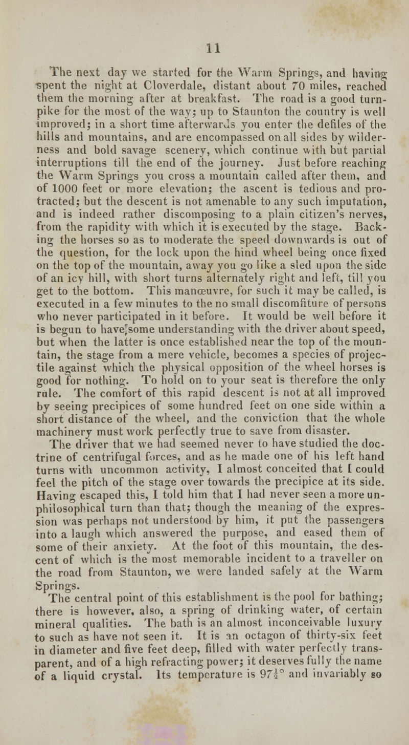 The next day we started for the Warm Springs, and having spent the night at Cloverdale, distant about 70 miles, reached them the morning after at breakfast. The road is a good turn- pike for the most of the way; up to Staunton the country is well improved; in a short time afterwards you enter the defiles of the hills and mountains, and are encompassed on all sides by wilder- ness and bold savage scenery, which continue with but partial interruptions till the end of the journey. Just before reaching the Warm Springs you cross a mountain called after them, and of 1000 feet or more elevation; the ascent is tedious and pro- tracted; but the descent is not amenable to any such imputation, and is indeed rather discomposing to a plain citizen's nerves, from the rapidity with which it is executed by the stage. Back- ing the horses so as to moderate the speed downwards is out of the question, for the lock upon the hind wheel being once fixed on the top of the mountain, away you go like a sled upon the side of an icy hill, with short turns alternately right and left, till you get to the bottom. This manoeuvre, for such it may be called, is executed in a few minutes to the no small discomfiture of persons who never participated in it before. It would be well before it is begun to have^some understanding with the driver about speed, but when the latter is once established near the top of the moun- tain, the stage from a mere vehicle, becomes a species of projec- tile against which the physical opposition of the wheel horses is good for nothing. To hold on to your seat is therefore the only rule. The comfort of this rapid descent is not at all improved by seeing precipices of some hundred feet on one side within a short distance of the wheel, and the conviction that the whole machinery must work perfectly true to save from disaster. The driver that we had seemed never to have studied the doc- trine of centrifugal forces, and as he made one of his left hand turns with uncommon activity, I almost conceited that I could feel the pitch of the stage over towards the precipice at its side. Havin» escaped this, I told him that I had never seen a more un- philosophical turn than that; though the meaning of the expres- sion was perhaps not understood by him, it put the passengers into a laugh which answered the purpose, and eased them of some of their anxiety. At the foot of this mountain, the des- cent of which is the most memorable incident to a traveller on the road from Staunton, we were landed safely at the Warm Springs. The central point of this establishment is the pool for bathing; there is however, also, a spring of drinking water, of certain mineral qualities. The bath is an almost inconceivable luxury to such as have not seen it. It is an octagon of thirty-six feet in diameter and five feet deep, filled with water perfectly trans- parent, and of a high refracting power; it deserves fully the name of a liquid crystal. Its temperature is 975° and invariably so