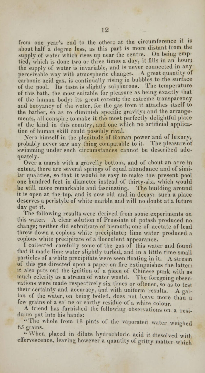 from one year's end to the other; at the circumference it is about half a degree less, as this part is more distant from the supply of water which rises up near the centre. On being emp- tied, which is done two or three times a day, it fills in an hour; the supply of water is invariable, and is never connected in any perceivable way with atmospheric changes. A great quantity of carbonic acid gas. is continually rising in bubbles to the surface of the pool. Its taste is slightly sulphurous. The temperature of this bath, the most suitable for pleasure as being exactly that of the human body: its great extent; the extreme transparency and buoyancy of the water, for the gas from it attaches itself to the bather, so as to diminish specific gravity; and the arrange- ments, all conspire to make it the most perfectly delightful place of the kind in this country, and one which no artificial applica- tion of human skill could possibly rival. Nero himself in the plenitude of Roman power and of luxury, probably never saw any thing comparable to it. The pleasure of swimming under such circumstances cannot be described ade- quately. Over a marsh with a gravelly bottom, and of about an acre in extent, there are several springs of equal abundance and of simi- lar qualities, so that it would be easy to make the present pool one hundred feet in diameter instead of thirty-six, which would be still more remarkable and fascinating. The building around it is open at the top, and is now old and in decay: such a place deserves a peristyle of white marble and will no doubt at a future day get it. The following results were derived from some experiments on this water. A clear solution of Prussiate of potash produced no change; neither did subnitrate of bismuth; one of acetate of lead threw down a copious white precipitate; lime water produced a copious white precipitate of a flocculent appearance. I collected carefully some of the gas of this water and found that it made lime water slightly turbid, and in a. little time small particles of a white precipitate were seen floating in it. A stream of this gas directed upon a paper on fire extinguishes the latter: it also puts out the ignition of a piece of Chinese punk with as much celerity as a stream of water would. The foreo-oin- obser- vations were made respectively six times or oftener, so as to test their certainty and accuracy, and with uniform results. A gal- lon of the water, on being boiled, does not leave more than a few grains of a sa\ne or earthy residue of a white colour. A friend has furnished the following observations on a resi- duum put into his hands: The whole from 18 pints of the vaporated water weighed 65 grains. « When placed in dilute hydrochloric acid it dissolved with effervescence, leaving however a quantity of gritty matter which